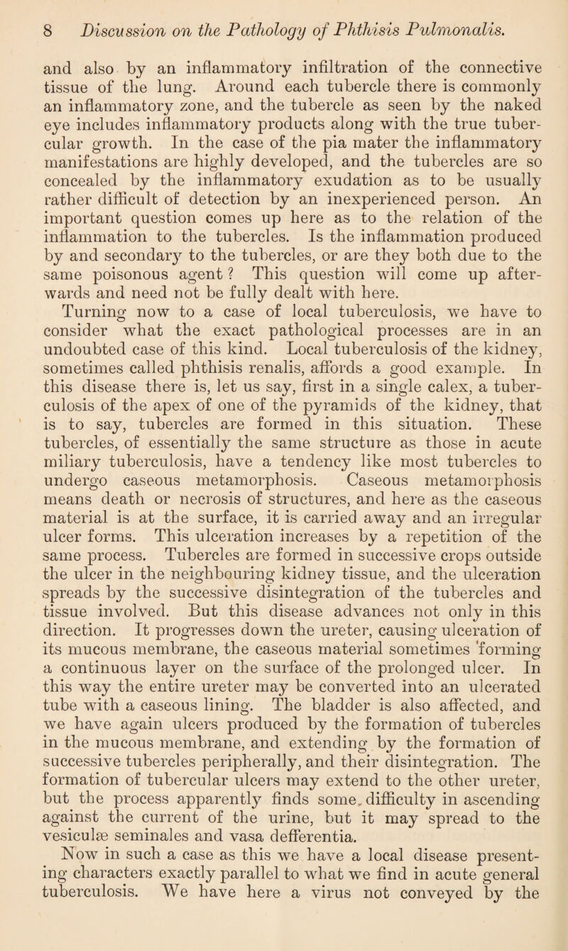 and also by an inflammatory infiltration of the connective tissue of the lung. Around each tubercle there is commonly an inflammatory zone, and the tubercle as seen by the naked eye includes inflammatory products along with the true tuber¬ cular growth. In the case of the pia mater the inflammatory manifestations are highly developed, and the tubercles are so concealed by the inflammatory exudation as to be usually rather difficult of detection by an inexperienced person. An important question comes up here as to the relation of the inflammation to the tubercles. Is the inflammation produced by and secondary to the tubercles, or are they both due to the same poisonous agent ? This question will come up after¬ wards and need not be fully dealt with here. Turning now to a case of local tuberculosis, we have to consider what the exact pathological processes are in an undoubted case of this kind. Local tuberculosis of the kidney, sometimes called phthisis renalis, affords a good example. In this disease there is, let us say, first in a single calex, a tuber¬ culosis of the apex of one of the pyramids of the kidney, that is to say, tubercles are formed in this situation. These tubercles, of essentially the same structure as those in acute miliary tuberculosis, have a tendency like most tubercles to undergo caseous metamorphosis. Caseous metamorphosis means death or necrosis of structures, and here as the caseous material is at the surface, it is carried away and an irregular ulcer forms. This ulceration increases by a repetition of the same process. Tubercles are formed in successive crops outside the ulcer in the neighbouring kidney tissue, and the ulceration spreads by the successive disintegration of the tubercles and tissue involved. But this disease advances not only in this direction. It progresses down the ureter, causing ulceration of its mucous membrane, the caseous material sometimes forming a continuous layer on the surface of the prolonged ulcer. In this way the entire ureter may be converted into an ulcerated tube with a caseous lining. The bladder is also affected, and we have again ulcers produced by the formation of tubercles in the mucous membrane, and extending by the formation of successive tubercles peripherally, and their disintegration. The formation of tubercular ulcers may extend to the other ureter, but the process apparently finds some, difficulty in ascending against the current of the urine, but it may spread to the vesiculse seminales and vasa defferentia. Now in such a case as this we have a local disease present¬ ing characters exactly parallel to what we find in acute general tuberculosis. We have here a virus not conveyed by the