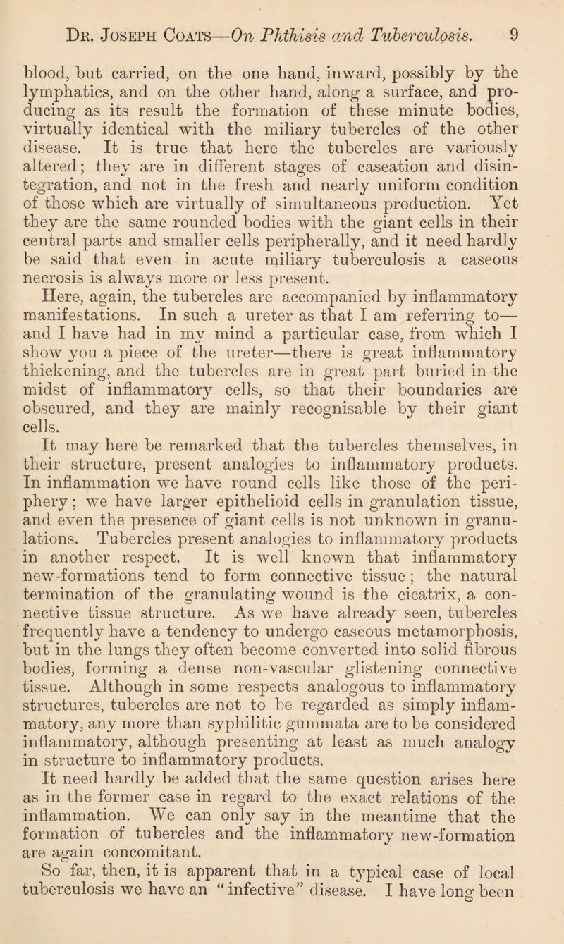 blood, but carried, on the one band, inward, possibly by the lymphatics, and on the other hand, along a surface, and pro¬ ducing as its result the formation of these minute bodies, virtually identical with the miliary tubercles of the other disease. It is true that here the tubercles are variously altered; they are in different stages of caseation and disin¬ tegration, and not in the fresh and nearly uniform condition of those which are virtually of simultaneous production. Yet they are the same rounded bodies with the giant cells in their central parts and smaller cells peripherally, and it need hardly be said that even in acute miliary tuberculosis a caseous necrosis is always more or less present. Here, again, the tubercles are accompanied by inflammatory manifestations. In such a ureter as that I am referring to— and I have had in my mind a particular case, from which I show you a piece of the ureter—there is great inflammatory thickening, and the tubercles are in great part buried in the midst of inflammatory cells, so that their boundaries are obscured, and they are mainly recognisable by their giant cells. It may here be remarked that the tubercles themselves, in their structure, present analogies to inflammatory products. In inflammation we have round cells like those of the peri¬ phery ; we have larger epithelioid cells in granulation tissue, and even the presence of giant cells is not unknown in granu¬ lations. Tubercles present analogies to inflammatory products in another respect. It is well known that inflammatory new-formations tend to form connective tissue; the natural termination of the granulating wound is the cicatrix, a con¬ nective tissue structure. As we have already seen, tubercles frequently have a tendency to undergo caseous metamorphosis, but in the lungs they often become converted into solid fibrous bodies, forming a dense non-vascular glistening connective tissue. Although in some respects analogous to inflammatory structures, tubercles are not to be regarded as simply inflam¬ matory, any more than syphilitic gummata are to be considered inflammatory, although presenting at least as much analogy in structure to inflammatory products. It need hardly be added that the same question arises here as in the former case in regard to the exact relations of the inflammation. We can only say in the meantime that the formation of tubercles and the inflammatory new-formation are again concomitant. So far, then, it is apparent that in a typical case of local tuberculosis we have an “ infective” disease. I have long; been o