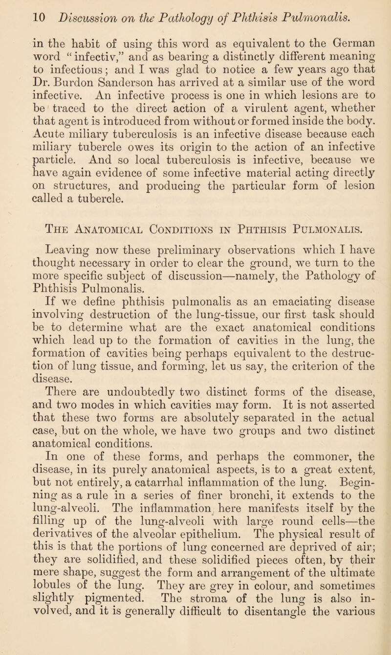 in the habit of using this word as equivalent to the German word “ infectiv,” and as bearing a distinctly different meaning to infectious; and I was glad to notice a few years ago that Dr. Burdon Sanderson has arrived at a similar use of the word infective. An infective process is one in which lesions are to be traced to the direct action of a virulent agent, whether that agent is introduced from without or formed inside the body. Acute miliary tuberculosis is an infective disease because each miliar}7 tubercle owes its origin to the action of an infective particle. And so local tuberculosis is infective, because we have again evidence of some infective material acting directly on structures, and producing the particular form of lesion called a tubercle. The Anatomical Conditions in Phthisis Pulmonalis. Leaving now these preliminary observations which I have thought necessary in order to clear the ground, we turn to the more specific subject of discussion—namely, the Pathology of Phthisis Pulmonalis. If we define phthisis pulmonalis as an emaciating disease involving destruction of the lung-tissue, our first task should be to determine what are the exact anatomical conditions which lead up to the formation of cavities in the lung, the formation of cavities being perhaps equivalent to the destruc¬ tion of lung tissue, and forming, let us say, the criterion of the disease. There are undoubtedly two distinct forms of the disease, and two modes in which cavities may form. It is not asserted that these two forms are absolutely separated in the actual case, but on the whole, we have two groups and two distinct anatomical conditions. In one of these forms, and perhaps the commoner, the disease, in its purely anatomical aspects, is to a great extent, but not entirely, a catarrhal inflammation of the lung. Begin¬ ning as a rule in a series of finer bronchi, it extends to the lung-alveoli. The inflammation here manifests itself by the filling up of the lung-alveoli with large round cells—the derivatives of the alveolar epithelium. The physical result of this is that the portions of lung concerned are deprived of air; they are solidified, and these solidified pieces often, by their mere shape, suggest the form and arrangement of the ultimate lobules of the lung. They are grey in colour, and sometimes slightly pigmented. The stroma of the lung is also in¬ volved, and it is generally difficult to disentangle the various