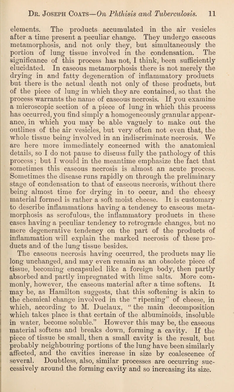 elements. The products accumulated in the air vesicles after a time present a peculiar change. They undergo caseous metamorphosis, and not only they, but simultaneously the portion of lung tissue involved in the condensation. The significance of this process has not, I think, been sufficiently elucidated. In caseous metamorphosis there is not merely the drying in and fatty degeneration of inflammatory products but there is the actual death not only of these products, but of the piece of lung in which they are contained, so that the process warrants the name of caseous necrosis. If you examine a microscopic section of a piece of lung in which this process has occurred, you find simply a homogeneously granular appear¬ ance, in which you ma}^ be able vaguely to make out the outlines of the air vesicles, but very often not even that, the whole tissue being involved in an indiscriminate necrosis. We are here more immediately concerned with the anatomical details, so I do not pause to discuss fully the pathology of this process; but I would in the meantime emphasize the fact that sometimes this caseous necrosis is almost an acute process. Sometimes the disease runs rapidly on through the preliminary stage of condensation to that of caseous necrosis, without there being almost time for drying in to occur, and the cheesy material formed is rather a soft moist cheese. It is customary to describe inflammations having a tendency to caseous meta¬ morphosis as scrofulous, the inflammatory products in these cases having a peculiar tendency to retrograde changes, but no mere degenerative tendency on the part of the products of inflammation will explain the marked necrosis of these pro¬ ducts and of the lung tissue besides. The caseous necrosis having occurred, the products may lie long unchanged, and may even remain as an obsolete piece of tissue, becoming encapsuled like a foreign body, then partly absorbed and partly impregnated with lime salts. More com¬ monly, however, the caseous material after a time softens. It may be, as Hamilton suggests, that this softening is akin to the chemical change involved in the “ ripening” of cheese, in which, according to M. Duclaux, “ the main decomposition which takes place is that certain of the albuminoids, insoluble in water, become soluble.” However this may be, the caseous material softens and breaks down, forming a cavity. If the piece of tissue be small, then a small cavity is the result, but probably neighbouring portions of the lung have been similarly affected, and the cavities increase in size by coalescence of several. Doubtless, also, similar processes are occurring suc¬ cessively around the forming cavity and so increasing its size.