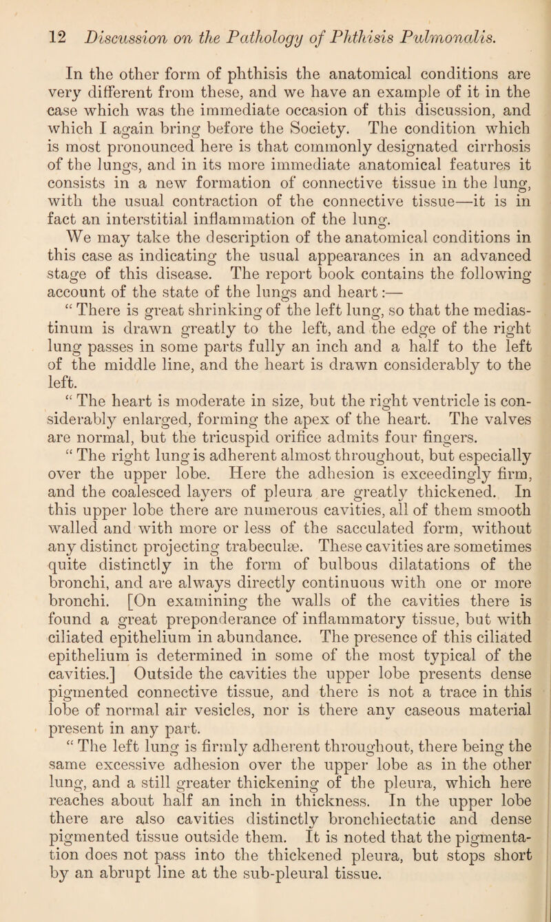In the other form of phthisis the anatomical conditions are very different from these, and we have an example of it in the case which was the immediate occasion of this discussion, and which I again bring before the Society. The condition which is most pronounced here is that commonly designated cirrhosis of the lungs, and in its more immediate anatomical features it consists in a new formation of connective tissue in the lung, with the usual contraction of the connective tissue—it is in fact an interstitial inflammation of the luno-. O We may take the description of the anatomical conditions in this case as indicating the usual appearances in an advanced stage of this disease. The report book contains the following account of the state of the lungs and heart:— “ There is great shrinking of the left lung, so that the medias¬ tinum is drawn greatly to the left, and the edge of the right lung passes in some parts fully an inch and a half to the left of the middle line, and the heart is drawn considerably to the left. “ The heart is moderate in size, but the right ventricle is con¬ siderably enlarged, forming the apex of the heart. The valves are normal, but the tricuspid orifice admits four fingers. “ The right lung is adherent almost throughout, but especially over the upper lobe. Here the adhesion is exceedingly firm, and the coalesced layers of pleura are greatly thickened. In this upper lobe there are numerous cavities, all of them smooth walled and with more or less of the sacculated form, without any distinct projecting trabeculae. These cavities are sometimes quite distinctly in the form of bulbous dilatations of the bronchi, and are always directly continuous with one or more bronchi. [On examining the walls of the cavities there is found a great preponderance of inflammatory tissue, but with ciliated epithelium in abundance. The presence of this ciliated epithelium is determined in some of the most typical of the cavities.] Outside the cavities the upper lobe presents dense pigmented connective tissue, and there is not a trace in this lobe of normal air vesicles, nor is there anv caseous material present in any part. “ The left lung is firmly adherent throughout, there being the same excessive adhesion over the upper lobe as in the other lung, and a still greater thickening of the pleura, which here reaches about half an inch in thickness. In the upper lobe there are also cavities distinctly bronchiectatic and dense •s pigmented tissue outside them. It is noted that the pigmenta¬ tion does not pass into the thickened pleura, but stops short by an abrupt line at the sub-pleural tissue.
