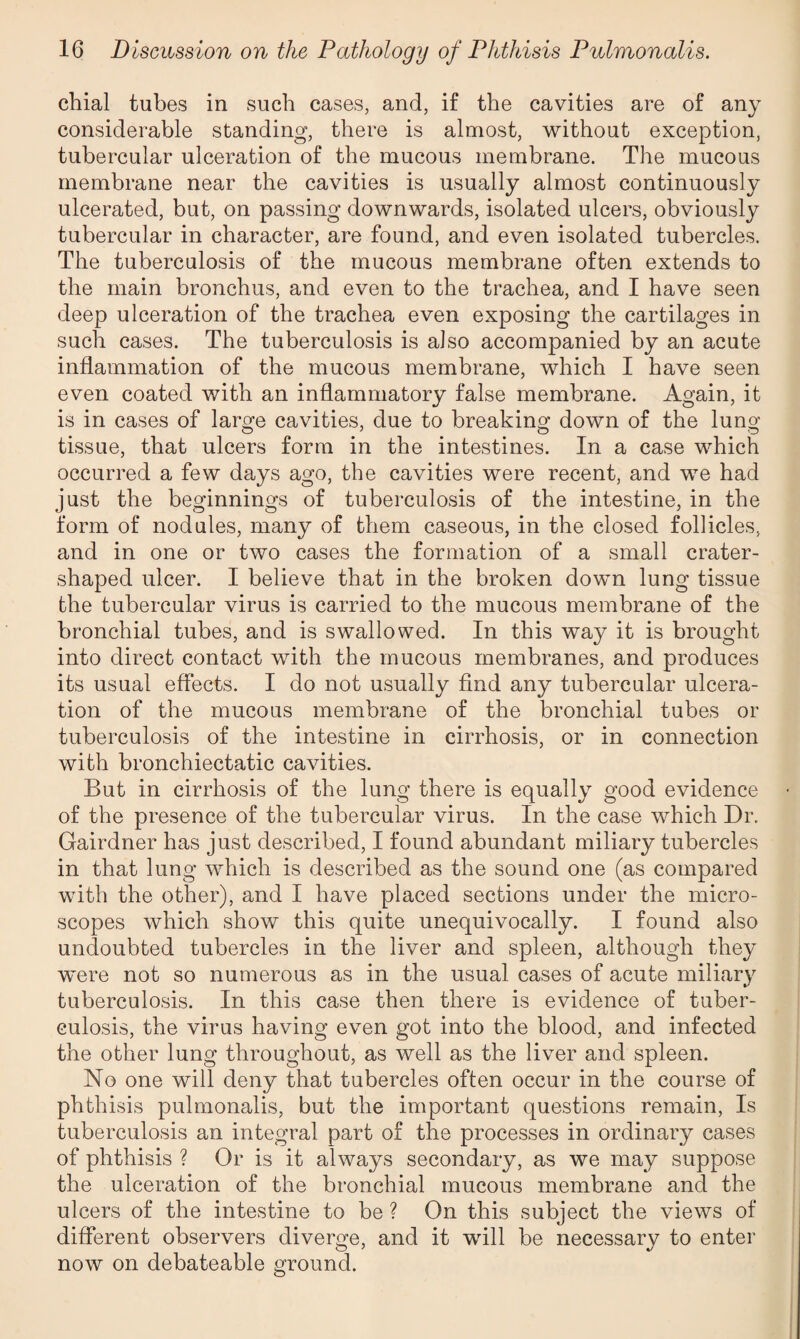 chial tubes in such cases, and, if the cavities are of any considerable standing, there is almost, without exception, tubercular ulceration of the mucous membrane. The mucous membrane near the cavities is usually almost continuously ulcerated, but, on passing downwards, isolated ulcers, obviously tubercular in character, are found, and even isolated tubercles. The tuberculosis of the mucous membrane often extends to the main bronchus, and even to the trachea, and I have seen deep ulceration of the trachea even exposing the cartilages in such cases. The tuberculosis is also accompanied by an acute inflammation of the mucous membrane, which I have seen even coated with an inflammatory false membrane. Again, it is in cases of large cavities, due to breaking down of the lung tissue, that ulcers form in the intestines. In a case which occurred a few days ago, the cavities were recent, and we had just the beginnings of tuberculosis of the intestine, in the form of nodules, many of them caseous, in the closed follicles, and in one or two cases the formation of a small crater¬ shaped ulcer. I believe that in the broken down lung tissue the tubercular virus is carried to the mucous membrane of the bronchial tubes, and is swallowed. In this way it is brought into direct contact with the mucous membranes, and produces its usual effects. I do not usually find any tubercular ulcera¬ tion of the mucous membrane of the bronchial tubes or tuberculosis of the intestine in cirrhosis, or in connection with bronchiectatic cavities. But in cirrhosis of the lung there is equally good evidence of the presence of the tubercular virus. In the case which Dr. Gairdner has just described, I found abundant miliary tubercles in that lung which is described as the sound one (as compared with the other), and I have placed sections under the micro¬ scopes which show this quite unequivocally. I found also undoubted tubercles in the liver and spleen, although they were not so numerous as in the usual cases of acute miliary tuberculosis. In this case then there is evidence of tuber¬ culosis, the virus having even got into the blood, and infected the other lung throughout, as well as the liver and spleen. No one will deny that tubercles often occur in the course of phthisis pulmonalis, but the important questions remain, Is tuberculosis an integral part of the processes in ordinary cases of phthisis ? Or is it always secondary, as we may suppose the ulceration of the bronchial mucous membrane and the ulcers of the intestine to be ? On this subject the views of different observers diverge, and it will be necessary to enter now on debateable ground.