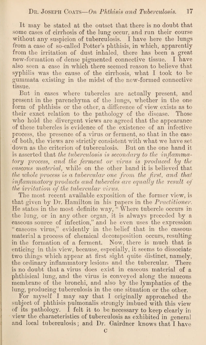 It may be stated at the outset that there is no doubt that some cases of cirrhosis of the lung occur, and run their course without any suspicion of tuberculosis. I have here the lungs from a case of so-called Potter’s phthisis, in which, apparently from the irritation of dust inhaled, there has been a great new-formation of dense pigmented connective tissue. I have also seen a case in which there seemed reason to believe that syphilis wras the cause of the cirrhosis, what I took to be gummata existing in the midst of the new-formed connective tissue. But in cases where tubercles are actually present, and present in the parenchyma of the lungs, whether in the one form of phthisis or the other, a difference of view exists as to their exact relation to the pathology of the disease. Those who hold the divergent views are agreed that the appearance of these tubercles is evidence of the existence of an infective process, the presence of a virus or ferment, so that in the case of both, the views are strictly consistent with what we have set down as the criterion of tuberculosis. But on the one hand if is asserted that the tuberculosis is secondary to the inflamma¬ tory process, and the ferment or virus is produced by tlw caseous material, while on the other hand it is believed that the whole process is a tubercular one from the first, and that inflammatory products and tubercles a,re equally the result of the irritation of the tubercular virus. The most recent available exposition of the former view, is that given by Dr. Hamilton in his papers in the Practitioner. He states in the most definite way, “ Where tubercle occurs in the lung, or in any other organ, it is always preceded by a caseous source of infection, and he even uses the expression ££ caseous virus, evidently in the belief that in the caseous material a process of chemical decomposition occurs, resulting in the formation of a ferment. Now, there is much that is enticing in this view, because, especialty, it seems to dissociate two things which appear at first sight quite distinct, namely, the ordinary inflammatory lesions and the tubercular. There is no doubt that a virus does exist in caseous material of a phthisical lung, and the virus is conveyed along the mucous membrane of the bronchi, and also by the lymphatics of the lung, producing tuberculosis in the one situation or the other. For myself I may say that I originally approached the subject of phthisis pulmonalis strongly imbued with this view of its pathology. 1 felt it to be necessary to keep clearly in view the characteristics of tuberculosis as exhibited in general and local tuberculosis; and Dr. Gairdner knows that I have C