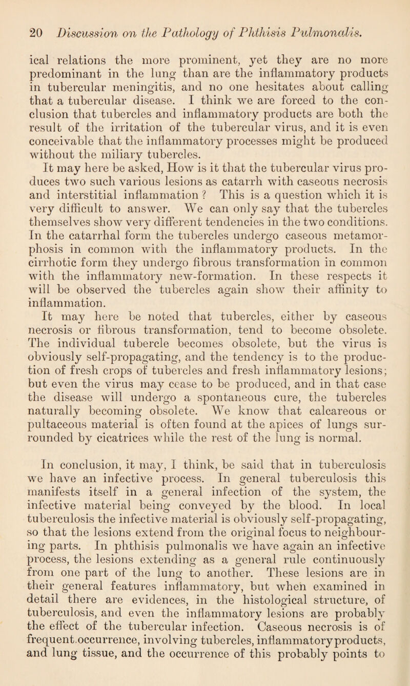 ical relations the more prominent, yet they are no more predominant in the lung than are the inflammatory products in tubercular meningitis, and no one hesitates about calling that a tubercular disease. I think we are forced to the con¬ clusion that tubercles and inflammatory products are both the result of the irritation of the tubercular virus, and it is even conceivable that the inflammatory processes might be produced without the miliary tubercles. It may here be asked, How is it that the tubercular virus pro¬ duces two such various lesions as catarrh with caseous necrosis and interstitial inflammation ? This is a question which it is very difficult to answer. We can only say that the tubercles themselves show very different tendencies in the two conditions. In the catarrhal form the tubercles undergo caseous metamor¬ phosis in common with the inflammatory products. In the cirrhotic form they undergo fibrous transformation in common with the inflammatory new-formation. In these respects it will be observed the tubercles again show their affinity to inflammation. It may here be noted that tubercles, either by caseous necrosis or fibrous transformation, tend to become obsolete. The individual tubercle becomes obsolete, but the virus is obviously self-propagating, and the tendency is to the produc¬ tion of fresh crops of tubercles and fresh inflammatory lesions; but even the virus may cease to be produced, and in that case the disease will undergo a spontaneous cure, the tubercles naturally becoming obsolete. We know that calcareous or pultaceous material is often found at the apices of lungs sur¬ rounded by cicatrices while the rest of the lung is normal. In conclusion, it may, I think, be said that in tuberculosis we have an infective process. In general tuberculosis this manifests itself in a general infection of the system, the infective material being conveyed by the blood. In local tuberculosis the infective material is obviously self-propagating, so that the lesions extend from the original focus to neighbour¬ ing parts. In phthisis pulmonalis we have again an infective process, the lesions extending as a general rule continuously from one part of the lung to another. These lesions are in their general features inflammatory, but when examined in detail there are evidences, in the histological structure, of tuberculosis, and even the inflammatory lesions are probably the effect of the tubercular infection. Caseous necrosis is of frequent.occurrence, involving tubercles, inflammatoryproducts, and lung tissue, and the occurrence of this probably points to