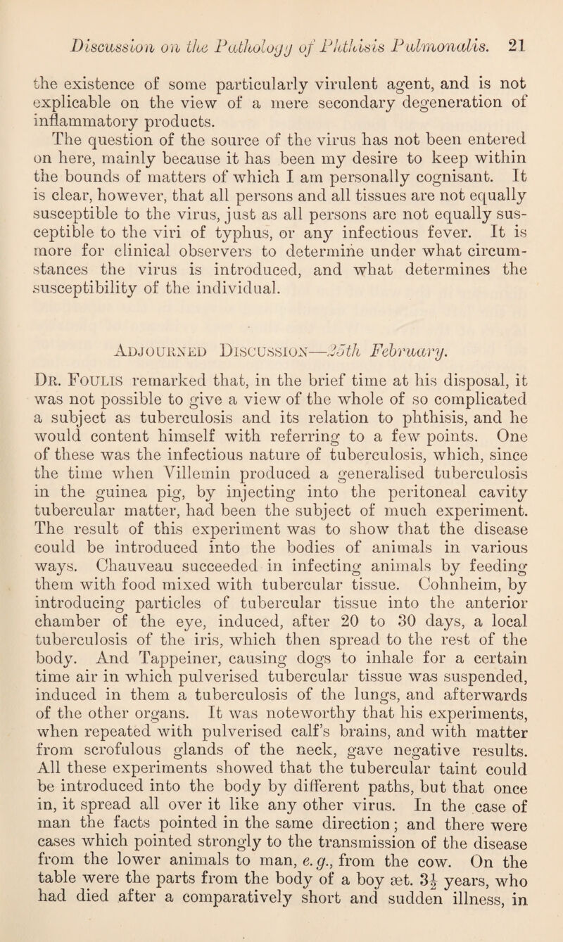 the existence of some particularly virulent agent, and is not explicable on the view of a mere secondary degeneration of inflammatory products. The question of the source of the virus has not been entered on here, mainly because it has been my desire to keep within the bounds of matters of which I am personally cognisant. It is clear, however, that all persons and all tissues are not equally susceptible to the virus, just as all persons are not equally sus¬ ceptible to the viri of typhus, or any infectious fever. It is more for clinical observers to determine under what circum¬ stances the virus is introduced, and what determines the susceptibility of the individual. Adjourned Discussion—2oth February. Dr. Foulis remarked that, in the brief time at his disposal, it was not possible to give a view of the wdiole of so complicated a subject as tuberculosis and its relation to phthisis, and he would content himself with referring to a few points. One of these was the infectious nature of tuberculosis, which, since the time when Villemin produced a generalised tuberculosis in the guinea pig, by injecting into the peritoneal cavity tubercular matter, had been the subject of much experiment. The result of this experiment was to show that the disease could be introduced into the bodies of animals in various ways. Chauveau succeeded in infecting animals by feeding them with food mixed with tubercular tissue. Cohnheim, by introducing particles of tubercular tissue into the anterior chamber of the eye, induced, after 20 to 30 days, a local tuberculosis of the iris, which then spread to the rest of the body. And Tappeiner, causing dogs to inhale for a certain time air in which pulverised tubercular tissue was suspended, induced in them a tuberculosis of the lungs, and afterwards of the other organs. It was noteworthy that his experiments, when repeated with pulverised calf’s brains, and with matter from scrofulous glands of the neck, gave negative results. All these experiments showed that the tubercular taint could be introduced into the body by different paths, but that once in, it spread all over it like any other virus. In the case of man the facts pointed in the same direction; and there were cases which pointed strongly to the transmission of the disease from the lower animals to man, e. g., from the cow. On the table were the parts from the body of a boy set. 3J years, who had died after a comparatively short and sudden illness, in