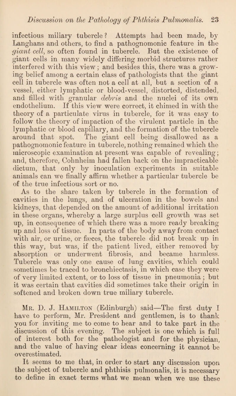 infectious miliary tubercle ? Attempts bad been made, by Langhans and others, to find a pathognomonic feature in the giant cell, so often found in tubercle. But the existence of giant cells in many widely differing morbid structures rather interfered with this view; and besides this, there was a grow¬ ing belief among a certain class of pathologists that the giant cell in tubercle was often not a cell at all, but a section of a vessel, either lymphatic or blood-vessel, distorted, distended, and filled with granular debris and the nuclei of its own endothelium. If this view were correct, it chimed in with the theory of a particulate virus in tubercle, for it was easy to follow the theory of impaction of the virulent particle in the lymphatic or blood capillary, and the formation of the tubercle around that spot. The giant cell being disallowed as a pathognomonic feature in tubercle, nothing remained which the microscopic examination at present was capable of revealing; and, therefore, Cohnheim had fallen back on the impracticable dictum, that only by inoculation experiments in suitable animals can we finally affirm whether a particular tubercle be of the true infectious sort or no. As to the share taken by tubercle in the formation of cavities in the lungs, and of ulceration in the bowels and kidneys, that depended on the amount of additional irritation in these organs, whereby a large surplus cell growth was set up, in consequence of which there was a more ready breaking- up and loss of tissue. In parts of the body away from contact with air, or urine, or feces, the tubercle did not break up in this way, but was, if the patient lived, either removed by absorption or underwent fibrosis, and became harmless. Tubercle was only one cause of lung cavities, which could sometimes be traced to bronchiectasis, in which case they were of very limited extent, or to loss of tissue in pneumonia ; but it was certain that cavities did sometimes take their origin in softened and broken down true miliary tubercle. Mr. D. J. Hamilton (Edinburgh) said—The first duty I have to perform, Mr. President and gentlemen, is to thank you for inviting me to come to hear and to take part in the discussion of this evening. The subject is one which is full of interest both for the pathologist and for the physician, and the value of having clear ideas concerning it cannot be overestimated. It seems to me that, in order to start any discussion upon the subject of tubercle and phthisis pulmonalis, it is necessary to define in exact terms what we mean when we use these
