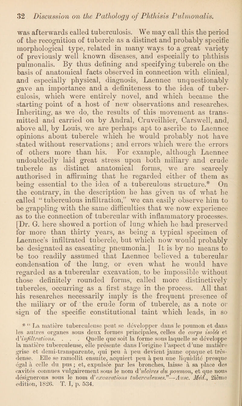 was afterwards called tuberculosis. We may call this the period of the recognition of tubercle as a distinct and probably specific morphological type, related in many ways to a great variety of previously well known diseases, and especially to phthisis pulmonalis. By thus defining and specifying tubercle on the basis of anatomical facts observed in connection with clinical, and especially physical, diagnosis, Laennec unquestionably gave an importance and a definiteness to the idea of tuber¬ culosis, which were entirelv novel, and which became the starting point of a host of new observations and researches. Inheriting, as we do, the results of this movement as trans¬ mitted and carried on by Andral, Cruveilhier, Carswell, and, above all, by Louis, we are perhaps apt to ascribe to Laennec opinions about tubercle which he would probably not have stated without reservations; and errors which were the errors of others more than his. For example, although Laennec undoubtedly laid great stress upon both miliary and crude tubercle as distinct anatomical forms, we are scarcely authorised in affirming that he regarded either of them as being essential to the idea of a tuberculous structure.* On the contrary, in the description he has given us of what he called “tuberculous infiltration,'’ we can easily observe him to be grappling with the same difficulties that we now experience as to the connection of tubercular with inflammatory processes. [Dr. G. here showed a portion of lung which he had preserved for more than thirty years, as being a typical specimen of Laennec’s infiltrated tubercle, but which now would probably be designated as caseating pneumonia.] It is by no means to be too readily assumed that Laennec believed a tubercular condensation of the lung, or even what he would have regarded as a tubercular excavation, to be impossible without those definitely rounded forms, called more distinctively tubercles, occurring as a first stage in the process. All that his researches necessarily imply is the frequent presence of the miliary or of the crude form of tubercle, as a note or sign of the specific constitutional taint which leads, in so * “ La matiere tuberculeuse pent se developper dans le poumon et dans les autres organes sous deux formes principals, celles de corps isole's et d’infiltrations. . . . Quelle que soit la forme sous laquelle se developpe la matiere tuberculeuse, elle presente dans l’origine 1’aspect d’une matiere grise et demi-transparente, qui peu a pen devient jaune opaque et tres- dense. Elle se ramollit ensuite, acquiert peu a peu line liquidity presque egal a celle du pus ; et, expulsee par les bronches, laisse a sa place des cavites connues vulgairement sous le nom dhdceres du poumon, et que nous designerons sous le nom (V excavations tuberculeuses—A use. Med., 2ieme edition, 1826. T. I, p. 534.