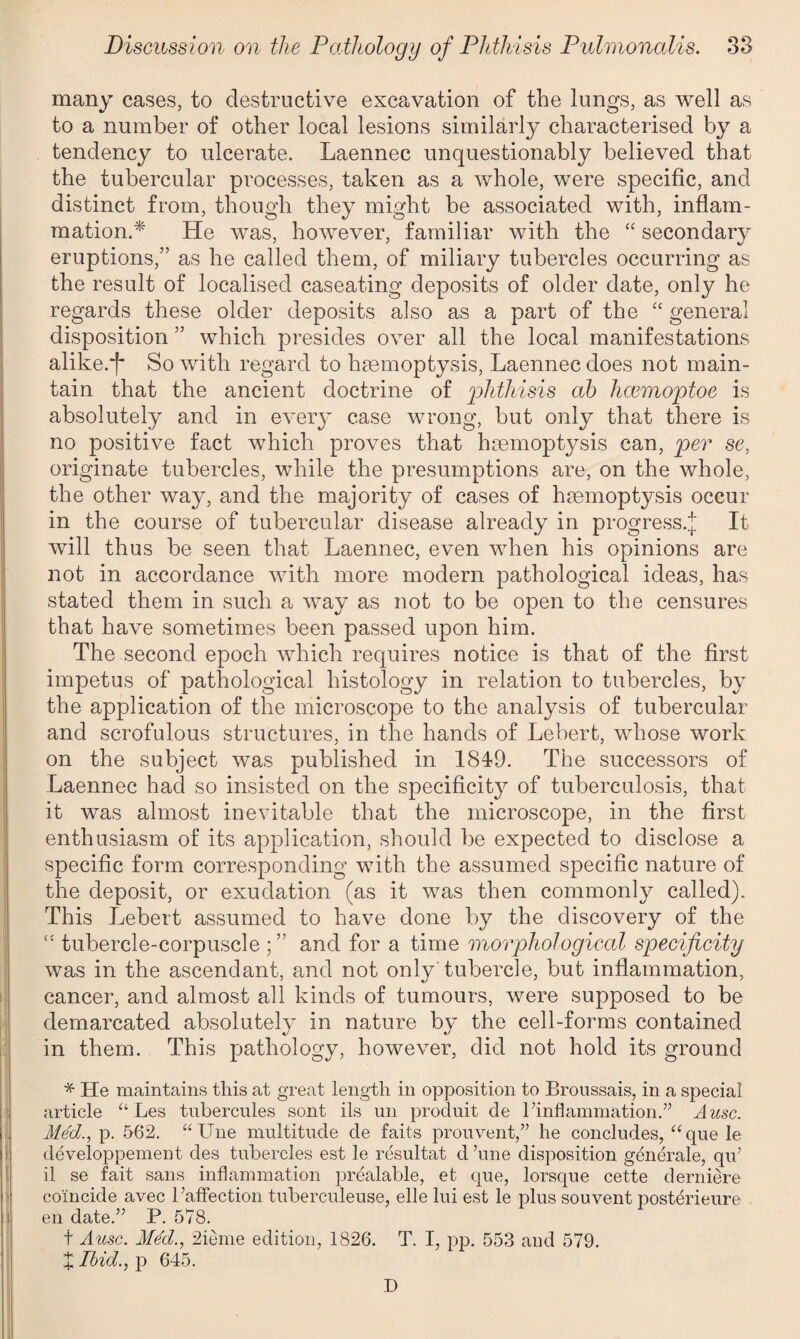 many cases, to destructive excavation of the lungs, as well as to a number of other local lesions similarly characterised by a tendency to ulcerate. Laennec unquestionably believed that the tubercular processes, taken as a whole, were specific, and distinct from, though they might be associated with, inflam¬ mation.* He was, however, familiar with the “ secondary eruptions,” as he called them, of miliary tubercles occurring as the result of localised caseating deposits of older date, only he regards these older deposits also as a part of the “ general disposition ” which presides over all the local manifestations alike.*!' So with regard to haemoptysis, Laennec does not main¬ tain that the ancient doctrine of 'phthisis ab hcemoptoe is absolutely and in every case wrong, but only that there is no positive fact which proves that haemoptysis can, per se, originate tubercles, while the presumptions are, on the whole, the other way, and the majority of cases of haemoptysis occur in the course of tubercular disease already in progress.^ It will thus be seen that Laennec, even when his opinions are not in accordance with more modern pathological ideas, has stated them in such a way as not to be open to the censures that have sometimes been passed upon him. The second epoch which requires notice is that of the first impetus of pathological histology in relation to tubercles, by the application of the microscope to the analysis of tubercular and scrofulous structures, in the hands of Lebert, whose work on the subject was published in 1849. The successors of Laennec had so insisted on the specificity of tuberculosis, that it was almost inevitable that the microscope, in the first enthusiasm of its application, should be expected to disclose a specific form corresponding with the assumed specific nature of the deposit, or exudation (as it was then commonly called). This Lebert assumed to have done by the discovery of the tubercle-corpuscle and for a time morphological specificity was in the ascendant, and not only tubercle, but inflammation, cancer, and almost all kinds of tumours, were supposed to be demarcated absolutely in nature by the cell-forms contained in them. This pathology, however, did not hold its ground * He maintains this at great length in opposition to Broussais, in a special article “ Les tubercules sont ils un produit de 1’inflammation.” A use. Med., p. 562. “Une multitude de faits prouvent,” he concludes, “ que le developpement des tubercles est le resultat cl ’une disposition generale, qu’ il se fait sans inflammation prealable, et que, lorsque cette derniere coincide avec 1’affection tuberculeuse, elle lui est le plus souvent posterieure en date.” P. 578. t Ausc. Med., 2ieme edition, 1826. T. I, pp. 553 and 579. X Ibid., p 645. D
