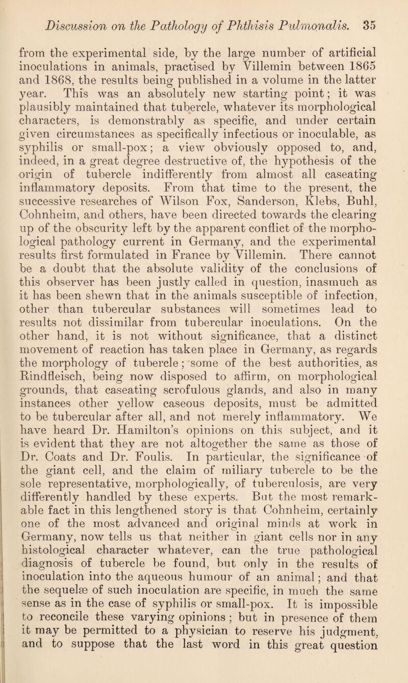 from the experimental side, by the large number of artificial inoculations in animals, practised by Yillemin between 1865 and 1868, the results being published in a volume in the latter year. This was an absolutely new starting point; it was plausibly maintained that tubercle, whatever its morphological characters, is demonstrably as specific, and under certain given circumstances as specifically infectious or inoculable, as syphilis or small-pox; a view obviously opposed to, and, indeed, in a great degree destructive of, the hypothesis of the origin of tubercle indifferently from almost all caseating inflammatory deposits. From that time to the present, the successive researches of Wilson Fox, Sanderson, Klebs, Buhl, Cohnheim, and others, have been directed towards the clearing up of the obscurity left by the apparent conflict of the morpho¬ logical pathology current in Germany, and the experimental results first formulated in France by Villemin. There cannot be a doubt that the absolute validity of the conclusions of this observer has been justly called in question, inasmuch as it has been shewn that in the animals susceptible of infection, other than tubercular substances will sometimes lead to results not dissimilar from tubercular inoculations. On the other hand, it is not without significance, that a distinct movement of reaction has taken place in Germany, as regards the morphology of tubercle; some of the best authorities, as Bindfleisch, being now disposed to affirm, on morphological grounds, that caseating scrofulous glands, and also in many instances other yellow caseous deposits, must be admitted to be tubercular after all, and not merely inflammatory. We have heard Dr. Hamilton’s opinions on this subject, and it is evident that they are not altogether the same as those of Dr. Coats and Dr. Foulis. In particular, the significance of the giant cell, and the claim of miliary tubercle to be the sole representative, morphologically, of tuberculosis, are very differently handled by these experts. But the most remark¬ able fact in this lengthened story is that Cohnheim, certainly one of the most advanced and original minds at work in O Germany, now tells us that neither in giant cells nor in any histological character whatever, can the true pathological diagnosis of tubercle be found, but only in the results of inoculation into the aqueous humour of an animal; and that the sequelae of such inoculation are specific, in much the same sense as in the case of syphilis or small-pox. It is impossible to reconcile these varying opinions ; but in presence of them it may be permitted to a physician to reserve his judgment, and to suppose that the last word in this great question