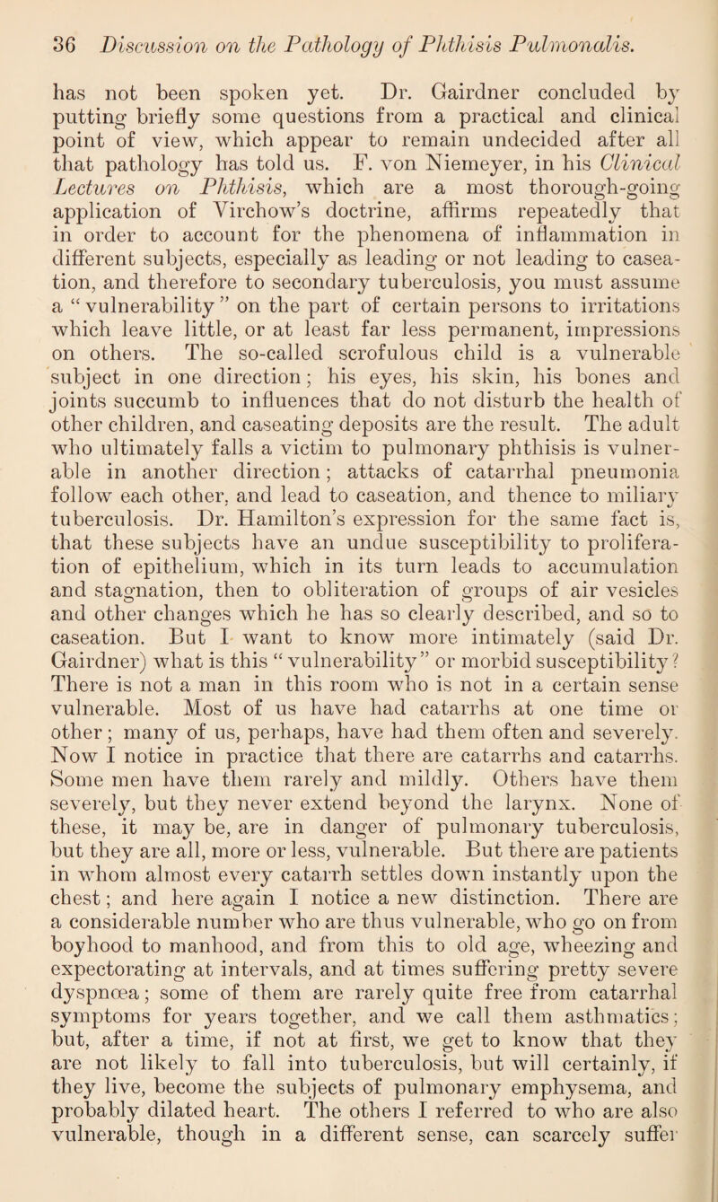 has not been spoken yet. Dr. Gairdner concluded by putting briefly some questions from a practical and clinical point of view, which appear to remain undecided after all that pathology has told us. F. von Niemeyer, in his Clinical Lectures on Phthisis, which are a most thorough-going application of Virchow’s doctrine, affirms repeatedly that in order to account for the phenomena of inflammation in different subjects, especially as leading or not leading to casea¬ tion, and therefore to secondary tuberculosis, you must assume a “vulnerability” on the part of certain persons to irritations which leave little, or at least far less permanent, impressions on others. The so-called scrofulous child is a vulnerable subject in one direction; his eyes, his skin, his bones and joints succumb to influences that do not disturb the health of other children, and caseating deposits are the result. The adult who ultimately falls a victim to pulmonary phthisis is vulner¬ able in another direction; attacks of catarrhal pneumonia follow each other, and lead to caseation, and thence to miliary tuberculosis. Dr. Hamilton’s expression for the same fact is, that these subjects have an undue susceptibility to prolifera¬ tion of epithelium, which in its turn leads to accumulation and stagnation, then to obliteration of groups of air vesicles and other changes which he has so clearly described, and so to caseation. But I want to know more intimately (said Dr. Gairdner) what is this “ vulnerability” or morbid susceptibility? There is not a man in this room who is not in a certain sense vulnerable. Most of us have had catarrhs at one time or other ; man}^ of us, perhaps, have had them often and severely. Now I notice in practice that there are catarrhs and catarrhs. Some men have them rarely and mildly. Others have them severely, but they never extend beyond the larynx. None of these, it may be, are in danger of pulmonary tuberculosis, but they are all, more or less, vulnerable. But there are patients in whom almost every catarrh settles down instantly upon the chest; and here again I notice a new distinction. There are a considerable number who are thus vulnerable, who go on from boyhood to manhood, and from this to old age, wheezing and expectorating at intervals, and at times suffering pretty severe dyspnoea; some of them are rarely quite free from catarrhal symptoms for years together, and we call them asthmatics; but, after a time, if not at first, we get to know that they are not likely to fall into tuberculosis, but will certainly, if they live, become the subjects of pulmonary emphysema, and probably dilated heart. The others I referred to who are also vulnerable, though in a different sense, can scarcely suffer