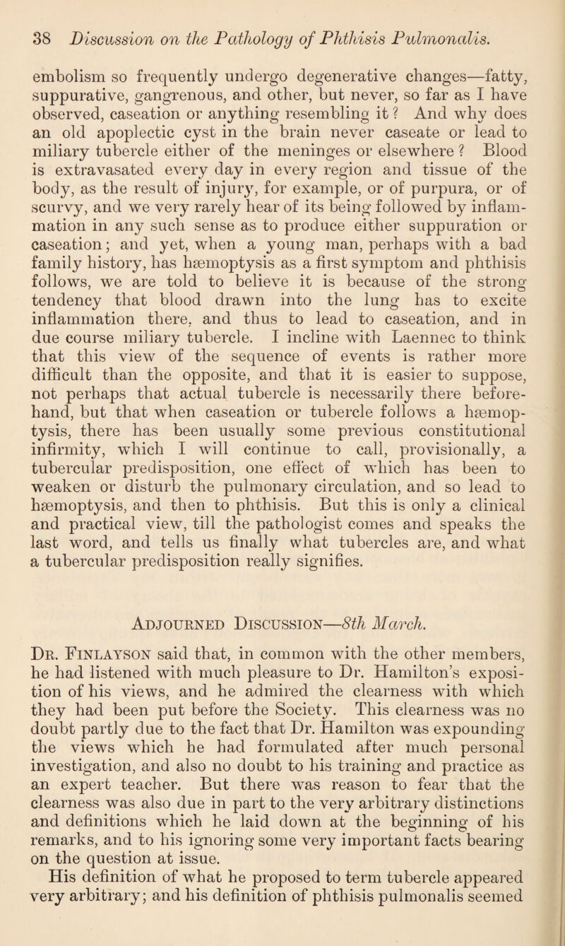 embolism so frequently undergo degenerative changes—fatty, suppurative, gangrenous, and other, but never, so far as I have observed, caseation or anything resembling it ? And why does an old apoplectic cyst in the brain never caseate or lead to miliary tubercle either of the meninges or elsewhere ? Blood is extravasated every day in every region and tissue of the body, as the result of injury, for example, or of purpura, or of scurvy, and we very rarely hear of its being followed by inflam¬ mation in any such sense as to produce either suppuration or caseation; and yet, when a young man, perhaps with a bad family history, has hmmoptysis as a first symptom and phthisis follows, we are told to believe it is because of the strong tendency that blood drawn into the lung has to excite inflammation there, and thus to lead to caseation, and in due course miliary tubercle. I incline with Laennec to think that this view of the sequence of events is rather more difficult than the opposite, and that it is easier to suppose, not perhaps that actual tubercle is necessarily there before¬ hand, hut that when caseation or tubercle follows a haemop¬ tysis, there has been usually some previous constitutional infirmity, which I will continue to call, provisionally, a tubercular predisposition, one effect of which has been to weaken or disturb the pulmonary circulation, and so lead to haemoptysis, and then to phthisis. But this is only a clinical and practical view, till the pathologist comes and speaks the last word, and tells us finally what tubercles are, and what a tubercular predisposition really signifies. Adjourned Discussion—8th March. Dr. Finlayson said that, in common with the other members, he had listened with much pleasure to Dr. Hamilton’s exposi¬ tion of his views, and he admired the clearness with which they had been put before the Society. This clearness was no doubt partly due to the fact that Dr. Hamilton was expounding the views which he had formulated after much personal investigation, and also no doubt to his training and practice as an expert teacher. But there was reason to fear that the clearness was also due in part to the very arbitrary distinctions and definitions which he laid down at the beginning of his remarks, and to his ignoring some very important facts bearing on the question at issue. His definition of what he proposed to term tubercle appeared very arbitrary; and his definition of phthisis pulmonalis seemed