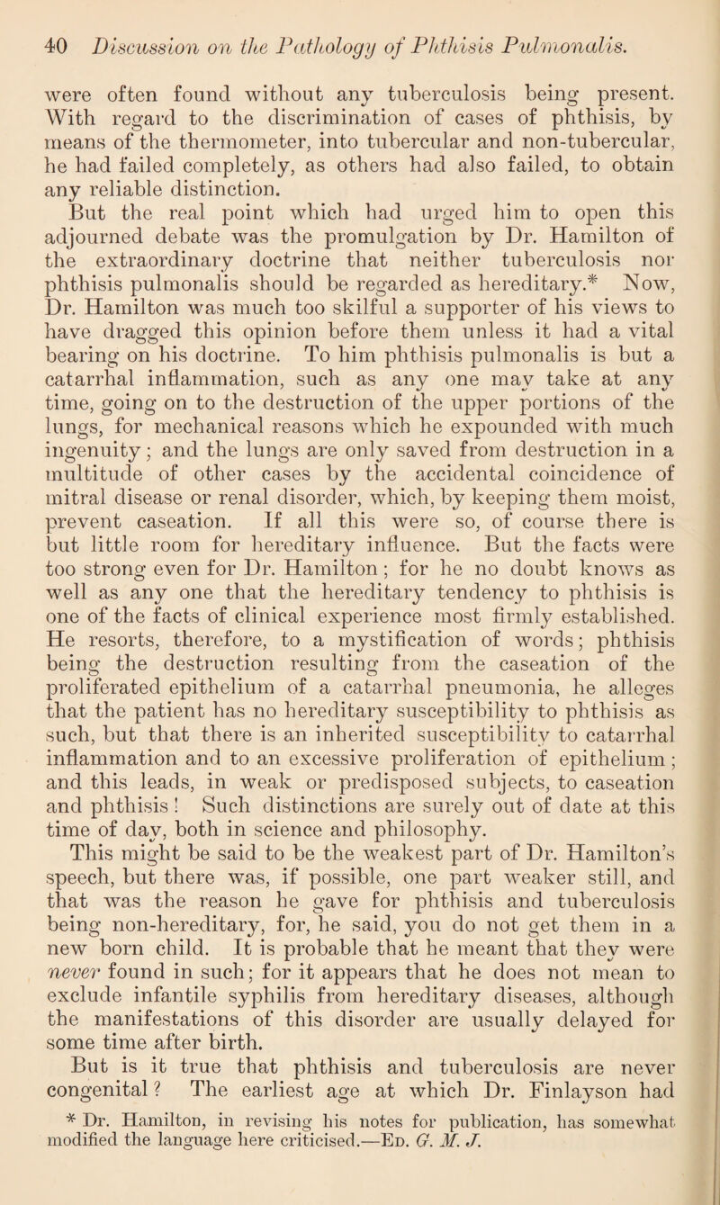 were often found without any tuberculosis being present. With regard to the discrimination of cases of phthisis, by means of the thermometer, into tubercular and non-tubercular, he had failed completely, as others had also failed, to obtain any reliable distinction. But the real point which had urged him to open this adjourned debate was the promulgation by Dr. Hamilton of the extraordinary doctrine that neither tuberculosis nor phthisis pulmonalis should be regarded as hereditary.* Now, Dr. Hamilton was much too skilful a supporter of his views to have dragged this opinion before them unless it had a vital bearing on his doctrine. To him phthisis pulmonalis is but a catarrhal inflammation, such as any one may take at any time, going on to the destruction of the upper portions of the lungs, for mechanical reasons which he expounded with much ingenuity; and the lungs are only saved from destruction in a multitude of other cases by the accidental coincidence of mitral disease or renal disorder, which, by keeping them moist, prevent caseation. If all this were so, of course there is but little room for hereditary influence. But the facts were too strong even for Dr. Hamilton; for he no doubt knows as well as any one that the hereditary tendency to phthisis is one of the facts of clinical experience most firmly established. He resorts, therefore, to a mystification of words; phthisis being the destruction resulting from the caseation of the proliferated epithelium of a catarrhal pneumonia, he alleges that the patient has no hereditary susceptibility to phthisis as such, but that there is an inherited susceptibility to catarrhal inflammation and to an excessive proliferation of epithelium ; and this leads, in weak or predisposed subjects, to caseation and phthisis ! Such distinctions are surely out of date at this time of day, both in science and philosophy. This might be said to be the weakest part of Dr. Hamilton’s speech, but there was, if possible, one part weaker still, and that was the reason he gave for phthisis and tuberculosis being non-hereditary, for, he said, you do not get them in a new born child. It is probable that he meant that they were never found in such; for it appears that he does not mean to exclude infantile syphilis from hereditary diseases, although the manifestations of this disorder are usually delayed for some time after birth. But is it true that phthisis and tuberculosis are never congenital ? The earliest age at which Dr. Finlayson had * Dr. Hamilton, in revising his notes for publication, lias somewhat modified the lano-ua^e here criticised.—Ed. G. M. J.