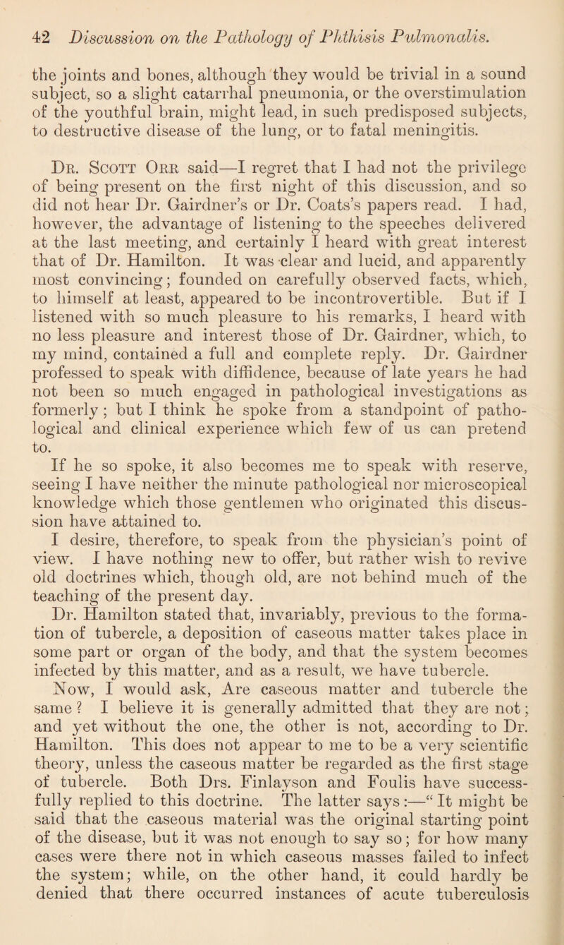 the joints and bones, although they would be trivial in a sound subject, so a slight catarrhal pneumonia, or the overstimulation of the youthful brain, might lead, in such predisposed subjects, to destructive disease of the lung, or to fatal meningitis. Dr. Scott Orr said—I regret that I had not the privilege of being present on the first night of this discussion, and so did not hear Dr. Gairdner’s or Dr. Coats’s papers read. I had, however, the advantage of listening to the speeches delivered at the last meeting, and certainly I heard with great interest that of Dr. Hamilton. It was clear and lucid, and apparently most convincing; founded on carefully observed facts, which, to himself at least, appeared to be incontrovertible. But if I listened with so much pleasure to his remarks, I heard with no less pleasure and interest those of Dr. Gairdner, which, to my mind, contained a full and complete reply. Dr. Gairdner professed to speak with diffidence, because of late years he had not been so much engaged in pathological investigations as formerly ; but I think he spoke from a standpoint of patho¬ logical and clinical experience which few of us can pretend to. If he so spoke, it also becomes me to speak with reserve, seeing I have neither the minute pathological nor microscopical knowledge which those gentlemen who originated this discus¬ sion have attained to. I desire, therefore, to speak from the physician’s point of view. I have nothing new to offer, but rather wish to revive old doctrines which, though old, are not behind much of the teaching of the present day. Dr. Hamilton stated that, invariably, previous to the forma¬ tion of tubercle, a deposition of caseous matter takes place in some part or organ of the body, and that the system becomes infected by this matter, and as a result, we have tubercle. Now, I would ask, Are caseous matter and tubercle the same ? I believe it is generally admitted that they are not; and yet without the one, the other is not, according to Dr. Hamilton. This does not appear to me to be a very scientific theory, unless the caseous matter be regarded as the first stage of tubercle. Both Drs. Finlayson and Foulis have success¬ fully replied to this doctrine. The latter says:—“It might be said that the caseous material was the original starting point of the disease, but it was not enough to say so; for how many cases were there not in which caseous masses failed to infect the system; while, on the other hand, it could hardly be denied that there occurred instances of acute tuberculosis