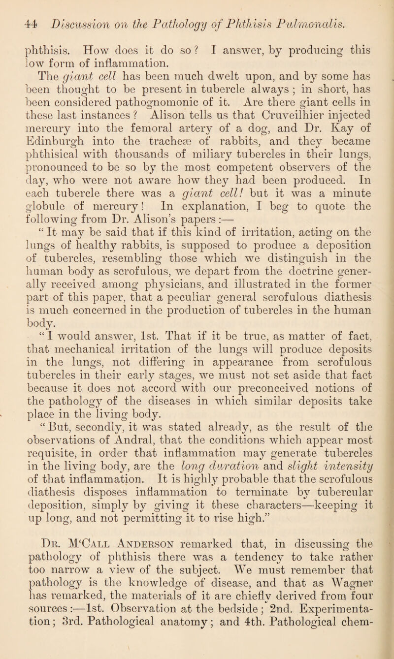 phthisis. How does it do so ? I answer, by producing this low form of inflammation. The giant cell has been much dwelt upon, and by some has been thought to be present in tubercle always ; in short, has been considered pathognomonic of it. Are there giant cells in these last instances ? Alison tells us that Cruveilhier injected mercury into the femoral artery of a dog, and Dr. Kay of Edinburgh into the tracheae of rabbits, and they became phthisical with thousands of miliary tubercles in their lungs, pronounced to be so by the most competent observers of the day, who were not aware how they had been produced. In each tubercle there was a giant cell! but it was a minute globule of mercury! In explanation, I beg to quote the following from Dr. Alison’s papers :— “ It may be said that if this kind of irritation, acting on the lungs of healthy rabbits, is supposed to produce a deposition of tubercles, resembling those which we distinguish in the human body as scrofulous, we depart from the doctrine gener¬ ally received among physicians, and illustrated in the former part of this paper, that a peculiar general scrofulous diathesis is much concerned in the production of tubercles in the human body. “ I would answer, 1st. That if it be true, as matter of fact, that mechanical irritation of the lungs will produce deposits in the lungs, not differing in appearance from scrofulous tubercles in their early stages, we must not set aside that fact because it does not accord with our preconceived notions of the pathology of the diseases in which similar deposits take place in the living body. “ But, secondly, it was stated already, as the result of the observations of Andral, that the conditions which appear most requisite, in order that inflammation may generate tubercles in the living body, are the long duration and slight intensity of that inflammation. It is highly probable that the scrofulous diathesis disposes inflammation to terminate by tubercular deposition, simply by giving it these characters—keeping it up long, and not permitting it to rise high.” Dr. M‘Call Anderson remarked that, in discussing the pathology of phthisis there was a tendency to take rather too narrow a view of the subject. We must remember that pathology is the knowledge of disease, and that as Wagner has remarked, the materials of it are chieflv derived from four */ sources :—1st. Observation at the bedside ; 2nd. Experimenta¬ tion ; 3rd. Pathological anatomy; and 4th. Pathological cliem-