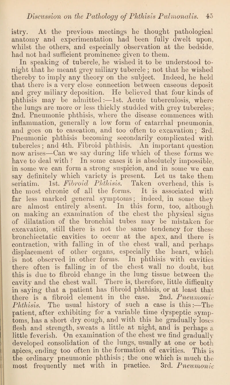 istry. At the previous meetings he thought pathological anatomy and experimentation had been fully dwelt upon, whilst the others, and especially observation at the bedside, had not had sufficient prominence given to them. In speaking of tubercle, he wished it to be understood to¬ night that he meant grey miliary tubercle ; not that he wished thereby to imply any theory on the subject. Indeed, he held that there is a very close connection between caseous deposit and grey miliary deposition. He believed that four kinds of phthisis may be admitted:—1st. Acute tuberculosis, where the lungs are more or less thickly studded with grey tubercles; 2nd. Pneumonic phthisis, where the disease commences with inflammation, generally a low form of catarrhal pneumonia, and goes on to caseation, and too often to excavation; 3rd. Pneumonic phthisis becoming secondarily complicated with tubercles; and 4th. Fibroid phthisis. An important question now arises—Can we say during life which of these forms we have to deal with ? In some cases it is absolutely impossible, in some we can form a strong suspicion, and in some we can say definitely which variety is present. Let us take them seriatim. 1st. Fibroid Phthisis. Taken overhead, this is the most chronic of all the forms. It is associated with far less marked general symptoms; indeed, in some they are almost entirely absent. In this form, too, although on making an examination of the chest the physical signs of dilatation of the bronchial tubes may be mistaken for excavation, still there is not the same tendency for these bronchiectatic cavities to occur at the apex, and there is contraction, with falling in of the chest wall, and perhaps displacement of other organs, especially the heart, which is not observed in other forms. In phthisis with cavities there often is falling in of the chest wall no doubt, but this is due to fibroid change in the lung tissue between the cavity and the chest wall. There is, therefore, little difficulty in saying that a patient has fibroid phthisis, or at least that there is a fibroid element in the case. 2nd. Pneumonic Phthisis. The usual history of such a case is this:—The patient, after exhibiting for a variable time dyspeptic symp¬ toms, has a short dry cough, and with this he gradually loses flesh and strength, sweats a little at night, and is perhaps a little feverish. On examination of the chest we find gradually developed consolidation of the lungs, usually at one or both apices, ending too often in the formation of cavities. This is the ordinary pneumonic phthisis; the one which is much the most frequently met with in practice. 3rd. Pneumonic