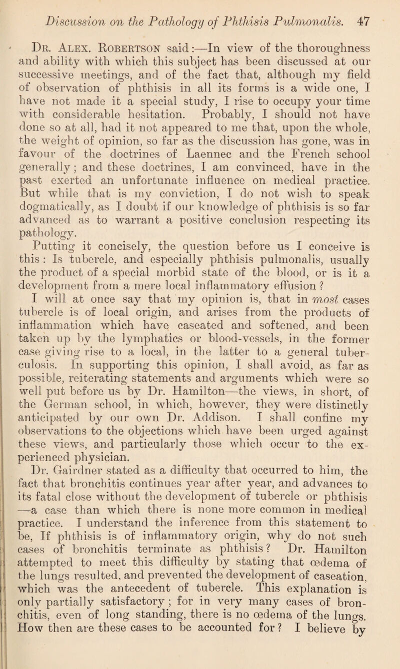 Dr. Alex. Robertson said:—In view of the thoroughness and ability with which this subject has been discussed at our successive meetings, and of the fact that, although my field of observation of phthisis in all its forms is a wide one, I have not made it a special study, I rise to occupy your time with considerable hesitation. Probably, I should not have done so at all, had it not appeared to me that, upon the whole, the weight of opinion, so far as the discussion has gone, was in favour of the doctrines of Laennec and the French school generally; and these doctrines, I am convinced, have in the past exerted an unfortunate influence on medical practice. But while that is my conviction, I do not wish to speak dogmatically, as I doubt if our knowledge of phthisis is so far advanced as to warrant a positive conclusion respecting its pathology. Putting it concisely, the question before us I conceive is this : Is tubercle, and especially phthisis pulmonalis, usually the product of a special morbid state of the blood, or is it a development from a mere local inflammatory effusion ? I will at once say that my opinion is, that in most cases tubercle is of local origin, and arises from the products of inflammation which have caseated and softened, and been taken up by the lymphatics or blood-vessels, in the former case giving rise to a local, in the latter to a general tuber¬ culosis. In supporting this opinion, I shall avoid, as far as possible, reiterating statements and arguments which were so well put before us by Dr. Hamilton—the views, in short, of the German school, in which, however, they were distinctly anticipated by our own Dr. Addison. I shall confine my observations to the objections which have been urged against these views, and particularly those which occur to the ex¬ perienced physician. Dr. Gairdner stated as a difficulty that occurred to him, the fact that bronchitis continues year after year, and advances to its fatal close without the development of tubercle or phthisis —a case than which there is none more common in medical practice. I understand the inference from this statement to be, If phthisis is of inflammatory origin, why do not such cases of bronchitis terminate as phthisis ? Dr. Hamilton attempted to meet this difficulty by stating that oedema of the lungs resulted, and prevented the development of caseation, which was the antecedent of tubercle. This explanation is only partially satisfactory ; for in very many cases of bron¬ chitis, even of long standing, there is no oedema of the lungs. How then are these cases to be accounted for ? I believe by
