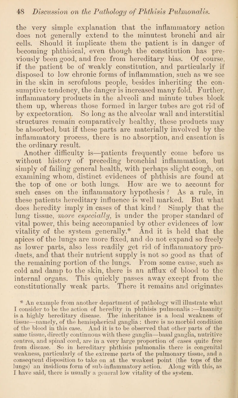 the very simple explanation that the inflammatory action does not generally extend to the minutest bronchi and air cells. Should it implicate them the patient is in danger of becoming phthisical, even though the constitution has pre¬ viously been good, and free from hereditary bias. Of course, if the patient be of weakly constitution, and particularly if disposed to low chronic forms of inflammation, such as we see in the skin in scrofulous people, besides inheriting the con¬ sumptive tendency, the danger is increased many fold. Further, inflammatory products in the alveoli and minute tubes block them up, whereas those formed in larger tubes are got rid of by expectoration. So long as the alveolar wall and interstitial structures remain comparatively healthy, these products may be absorbed, but if these parts are materially involved by the inflammatory process, there is no absorption, and caseation is the ordinary result. Another difficulty is—patients frequently come before us without history of preceding bronchial inflammation, but simply of failing general health, with perhaps slight cough, on examining whom, distinct evidences of phthisis are found at the top of one or both lungs. How are we to account for such cases on the inflammatory hypothesis ? As a rule, in these patients hereditary influence is well marked. But what does heredity imply in cases of that kind ? Simply that the lung tissue, more especially, is under the proper standard of vital power, this being accompanied by other evidences of low vitality of the system generally.* And it is held that the apices of the lungs are more fixed, and do not expand so freely as lower parts, also less readily get rid of inflammatory pro¬ ducts, and that their nutrient supply is not so good as that of the remaining portion of the lungs. From some cause, such as cold and damp to the skin, there is an afflux of blood to the internal organs. This quickly passes away except from the constitutionally weak parts. There it remains and originates * An example from another department of pathology will illustrate what I consider to be the action of heredity in phthisis pulmonalis :—Insanity is a highly hereditary disease. The inheritance is a local weakness of tissue—namely, of the hemispherical ganglia : there is no morbid condition of the blood in this case. And it is to be observed that other parts of the same tissue, directly continuous with these ganglia—basal ganglia, nutritive centres, and spinal cord, are in a very large proportion of cases quite free from disease. So in hereditary phthisis pulmonalis there is congenital weakness, particularly of the extreme parts of the pulmonary tissue, and a consequent disposition to take on at the weakest point (the tops of the lungs) an insidious form of sub-inflammatory action. Along with this, as I have said, there is usually a general low vitality of the system.