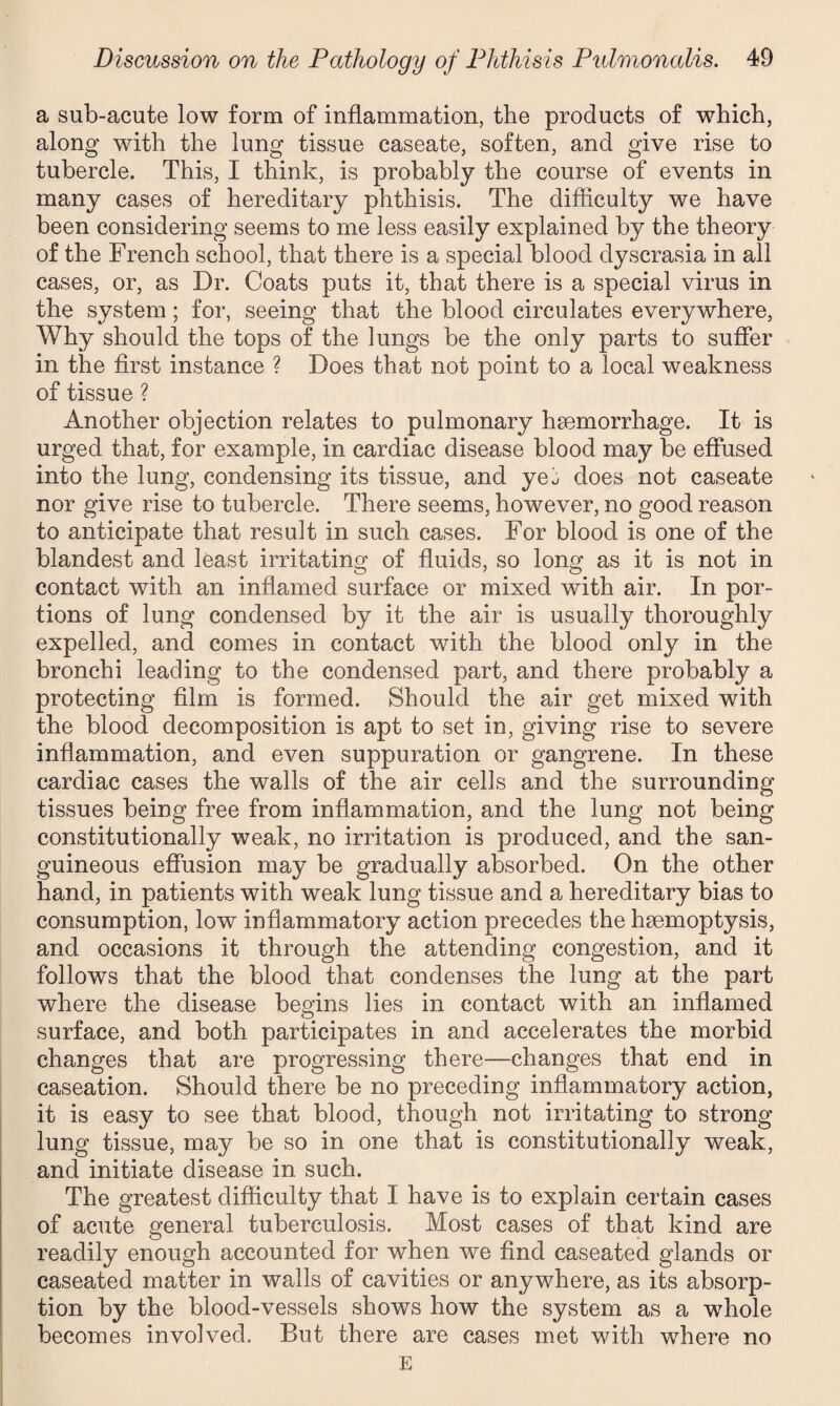 a sub-acute low form of inflammation, the products of which, along with the lung tissue caseate, soften, and give rise to tubercle. This, I think, is probably the course of events in many cases of hereditary phthisis. The difficulty we have been considering seems to me less easily explained by the theory of the French school, that there is a special blood dyscrasia in all cases, or, as Dr. Coats puts it, that there is a special virus in the system; for, seeing that the blood circulates everywhere, Why should the tops of the lungs be the only parts to suffer in the first instance ? Does that not point to a local weakness of tissue ? Another objection relates to pulmonary haemorrhage. It is urged that, for example, in cardiac disease blood may be effused into the lung, condensing its tissue, and yet does not caseate nor give rise to tubercle. There seems, however, no good reason to anticipate that result in such cases. For blood is one of the blandest and least irritating of fluids, so long as it is not in contact with an inflamed surface or mixed with air. In por¬ tions of lung condensed by it the air is usually thoroughly expelled, and comes in contact with the blood only in the bronchi leading to the condensed part, and there probably a protecting film is formed. Should the air get mixed with the blood decomposition is apt to set in, giving rise to severe inflammation, and even suppuration or gangrene. In these cardiac cases the walls of the air cells and the surrounding tissues being free from inflammation, and the lung not being constitutionally weak, no irritation is produced, and the san¬ guineous effusion may be gradually absorbed. On the other hand, in patients with weak lung tissue and a hereditary bias to consumption, low inflammatory action precedes the haemoptysis, and occasions it through the attending congestion, and it follows that the blood that condenses the lung at the part where the disease begins lies in contact with an inflamed surface, and both participates in and accelerates the morbid changes that are progressing there—changes that end in caseation. Should there be no preceding inflammatory action, it is easy to see that blood, though not irritating to strong lung tissue, may be so in one that is constitutionally weak, and initiate disease in such. The greatest difficulty that I have is to explain certain cases of acute general tuberculosis. Most cases of that kind are readily enough accounted for when we find caseated glands or caseated matter in walls of cavities or anywhere, as its absorp¬ tion by the blood-vessels shows how the system as a whole becomes involved. But there are cases met with where no E