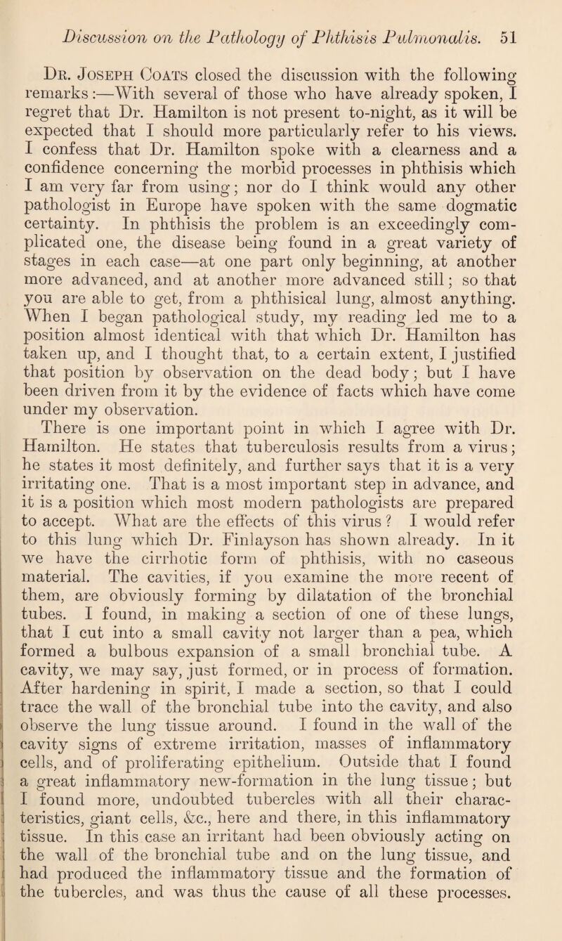 Dr. Joseph Coats closed the discussion with the following remarks :—With several of those who have already spoken, I regret that Dr. Hamilton is not present to-night, as it will be expected that I should more particularly refer to his views. I confess that Dr. Hamilton spoke with a clearness and a confidence concerning the morbid processes in phthisis which I am very far from using; nor do I think would any other pathologist in Europe have spoken with the same dogmatic certainty. In phthisis the problem is an exceedingly com¬ plicated one, the disease being found in a great variety of stages in each case—at one part only beginning, at another more advanced, and at another more advanced still; so that you are able to get, from a phthisical lung, almost anything. When I began pathological study, my reading led me to a position almost identical with that which Dr. Hamilton has taken up, and I thought that, to a certain extent, I justified that position by observation on the dead body; but I have been driven from it by the evidence of facts which have come under my observation. There is one important point in which I agree with Dr. Hamilton. He states that tuberculosis results from a virus; he states it most definitely, and further says that it is a very irritating one. That is a most important step in advance, and it is a position which most modern pathologists are prepared to accept. What are the effects of this virus ? I would refer to this lung which Dr. Finlayson has shown already. In it we have the cirrhotic form of phthisis, with no caseous material. The cavities, if you examine the more recent of them, are obviously forming by dilatation of the bronchial tubes. I found, in making a section of one of these lungs, that I cut into a small cavity not larger than a pea, which formed a bulbous expansion of a small bronchial tube. A cavity, we may say, just formed, or in process of formation. After hardening in spirit, I made a section, so that I could trace the wall of the bronchial tube into the cavity, and also observe the lung tissue around. I found in the wall of the cavity signs of extreme irritation, masses of inflammatory cells, and of proliferating epithelium. Outside that I found a great inflammatory new-formation in the lung tissue; but I found more, undoubted tubercles with all their charac¬ teristics, giant cells, &c., here and there, in this inflammatory tissue. In this case an irritant had been obviously acting on the wall of the bronchial tube and on the lung tissue, and had produced the inflammatory tissue and the formation of the tubercles, and was thus the cause of all these processes.