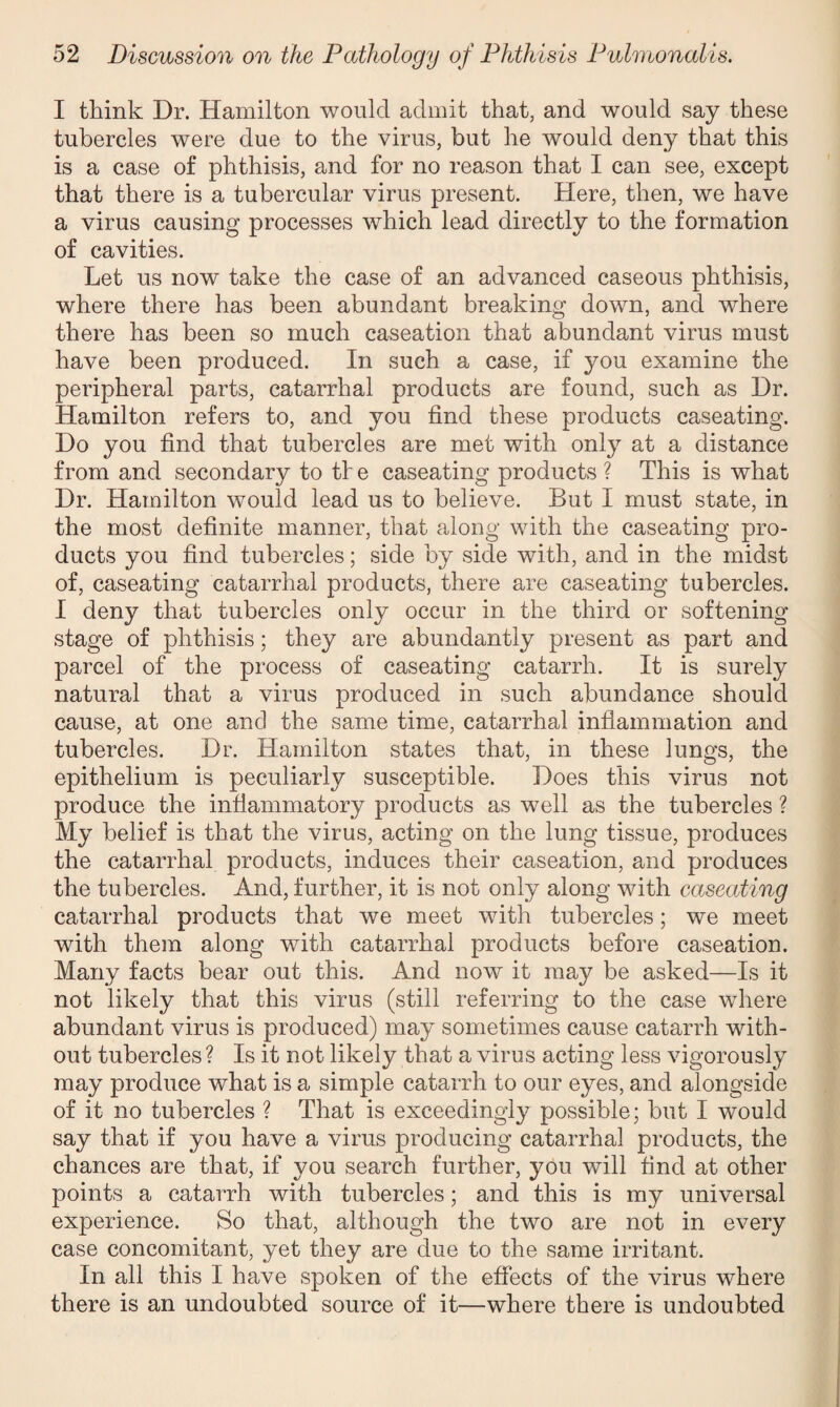 I think Dr. Hamilton would admit that, and would say these tubercles were due to the virus, but he would deny that this is a case of phthisis, and for no reason that I can see, except that there is a tubercular virus present. Here, then, we have a virus causing processes which lead directly to the formation of cavities. Let us now take the case of an advanced caseous phthisis, where there has been abundant breaking down, and where there has been so much caseation that abundant virus must have been produced. In such a case, if you examine the peripheral parts, catarrhal products are found, such as Dr. Hamilton refers to, and you find these products caseating. Do you find that tubercles are met with only at a distance from and secondary to tl e caseating products ? This is what Dr. Hamilton would lead us to believe. But I must state, in the most definite manner, that along with the caseating pro¬ ducts you find tubercles; side by side with, and in the midst of, caseating catarrhal products, there are caseating tubercles. I deny that tubercles only occur in the third or softening stage of phthisis; they are abundantly present as part and parcel of the process of caseating catarrh. It is surely natural that a virus produced in such abundance should cause, at one and the same time, catarrhal inflammation and tubercles. Dr. Hamilton states that, in these lungs, the epithelium is peculiarly susceptible. Does this virus not produce the inflammatory products as well as the tubercles ? My belief is that the virus, acting on the lung tissue, produces the catarrhal products, induces their caseation, and produces the tubercles. And, further, it is not only along with caseating catarrhal products that we meet with tubercles; we meet with them along with catarrhal products before caseation. Many facts bear out this. And now it may be asked—Is it not likely that this virus (still referring to the case wdiere abundant virus is produced) may sometimes cause catarrh with¬ out tubercles ? Is it not likely that a virus acting less vigorously may produce what is a simple catarrh to our eyes, and alongside of it no tubercles ? That is exceedingly possible; but I would say that if you have a virus producing catarrhal products, the chances are that, if you search further, you will find at other points a catarrh with tubercles; and this is my universal experience. So that, although the two are not in every case concomitant, yet they are due to the same irritant. In all this I have spoken of the effects of the virus where there is an undoubted source of it—where there is undoubted