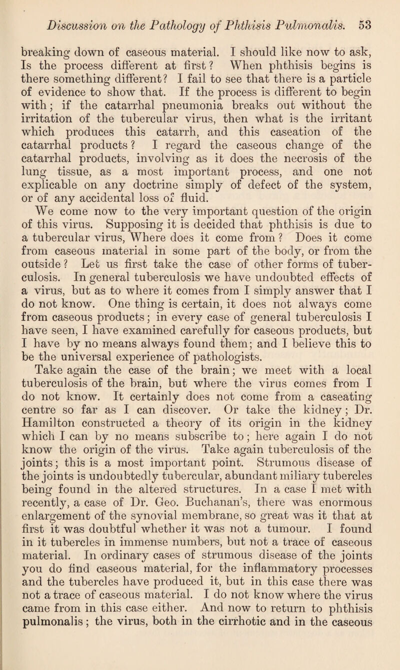 breaking down of caseous material. I should like now to ask, Is the process different at first ? When phthisis begins is there something different? I fail to see that there is a particle of evidence to show that. If the process is different to begin with; if the catarrhal pneumonia breaks out without the irritation of the tubercular virus, then what is the irritant which produces this catarrh, and this caseation of the catarrhal products ? I regard the caseous change of the catarrhal products, involving as it does the necrosis of the lung tissue, as a most important process, and one not explicable on any doctrine simply of defect of the system, or of any accidental loss of fluid. We come now to the very important question of the origin of this virus. Supposing it is decided that phthisis is due to a tubercular virus, Where does it come from ? Does it come from caseous material in some part of the body, or from the outside ? Let us first take the case of other forms of tuber¬ culosis. In general tuberculosis we have undoubted effects of a virus, but as to where it comes from I simply answer that I do not know. One thing is certain, it does not always come from caseous products; in every case of general tuberculosis I have seen, I have examined carefully for caseous products, but I have by no means always found them; and I believe this to be the universal experience of pathologists. Take again the case of the brain; we meet with a local tuberculosis of the brain, but where the virus comes from I do not know. It certainly does not come from a caseating centre so far as I can discover. Or take the kidney; Dr. Hamilton constructed a theory of its origin in the kidney which I can by no means subscribe to; here again I do not know the origin of the virus. Take again tuberculosis of the joints; this is a most important point. Strumous disease of the joints is undoubtedly tubercular, abundant miliary tubercles being found in the altered structures. In a case I met with recently, a case of Dr. Geo. Buchanan’s, there was enormous enlargement of the synovial membrane, so great was it that at first it was doubtful whether it was not a tumour. I found in it tubercles in immense numbers, but not a trace of caseous material. In ordinary cases of strumous disease of the joints you do find caseous material, for the inflammatory processes and the tubercles have produced it, but in this case there was not a trace of caseous material. I do not know where the virus came from in this case either. And now to return to phthisis pulmonalis; the virus, both in the cirrhotic and in the caseous