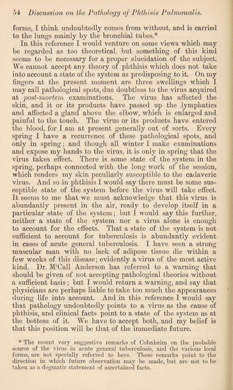 forms, I think undoubtedly comes from without, and is carried to the lungs mainly by the bronchial tubes.* In this reference I would venture on some views which may he regarded as too theoretical, hut something of this kind seems to be necessary for a proper elucidation of the subject. We cannot accept any theory of phthisis which does not take into account a state of the system as predisposing to it. On my fingers at the present moment are three swellings which I may call pathological spots, due doubtless to the virus acquired at post-mortem examinations. The virus has affected the skin, and it or its products have passed up the lymphatics and affected a gland above the elbow, which is enlarged and painful to the touch. The virus or its products have entered the blood, for I am at present generally out of sorts. Every spring I have a recurrence of these pathological spots, and only in spring; and though all winter I make examinations and expose my hands to the virus, it is only in spring that the virus takes effect. There is some state of the system in the spring, perhaps connected with the long work of the session, which renders my skin peculiarly susceptible to the cadaveric virus. And so in phthisis I would say there must be some sus¬ ceptible state of the system before the virus will take effect. It seems to me that we must acknowledge that this virus is abundantly present in the air, ready to develop itself in a particular state of the system; but I would say this further, neither a state of the system nor a virus alone is enough to account for the effects. That a state of the system is not sufficient to account for tuberculosis is abundantly evident in cases of acute general tuberculosis. I have seen a strong muscular man with no lack of adipose tissue die within a few weeks of this disease; evidently a virus of the most active kind. Dr. M‘Call Anderson has referred to a warning that should be given of not accepting pathological theories without a sufficient basis; but I would return a warning, and say that physicians are perhaps liable to take too much the appearances during life into account. And in this reference I would say that pathology undoubtedly points to a virus as the cause of phthisis, and clinical facts point to a state of the system as at the bottom of it. We have to accept both, and my belief is that this position will be that of the immediate future. * The recent very suggestive remarks of Cohnheim on the probable source of the virus in acute general tuberculosis, and the various local forms, are not specially referred to here. These remarks point to the direction in which future observation may be made, but are not to be taken as a dogmatic statement of ascertained facts.