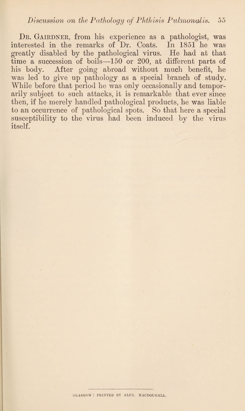 Dr. Gairdner, from his experience as a pathologist, was interested in the remarks of Dr. Coats. In 1851 he was greatly disabled by the pathological virus. He had at that time a succession of boils—150 or 200, at different parts of his body. After going abroad without much benefit, he was led to give up pathology as a special branch of study. While before that period he was only occasionally and tempor¬ arily subject to such attacks, it is remarkable that ever since then, if he merely handled pathological products, he was liable to an occurrence of pathological spots. So that here a special susceptibility to the virus had been induced by the virus itself. GLASGOW : PRINTED EY ALEX. MACDOUGALL.