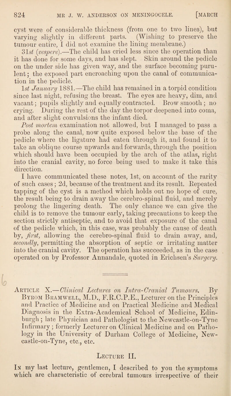 cyst were of considerable thickness (from one to two lines), but varying slightly in different parts. (Wishing to preserve the tumour entire, I did not examine the lining membrane.) 31s^ (vespere).—The child has cried less since the operation than it has done for some days, and has slept. Skin around the pedicle on the under side lias given way, and the surface becoming puru¬ lent ; the exposed part encroaching upon the canal of communica¬ tion in the pedicle. ls£ January 1881.—The child has remained in a torpid condition since last night, refusing the breast. The eyes are heavy, dim, and vacant; pupils slightly and equally contracted. Brow smooth ; no crying. During the rest of the day the torpor deepened into coma, and after slight convulsions the infant died. Post mortem examination not allowed, but I managed to pass a probe along the canal, now quite exposed below the base of the pedicle where the ligature had eaten through it, and found it to take an oblique course upwards and forwards, through the position which should have been occupied by the arch of the atlas, right into the cranial cavity, no force being used to make it take this direction. I have communicated these notes, 1st, on account of the rarity of such cases ; 2d, because of the treatment and its result. Repeated tapping of the cyst is a method which holds out no hope of cure, the result being to drain away the cerebro-spinal fluid, and merely prolong the lingering death. The only chance we can give the child is to remove the tumour early, taking precautions to keep the section strictly antiseptic, and to avoid that exposure of the canal of the pedicle which, in this case, was probably the cause of death by, first, allowing the cerebro-spinal fluid to drain away, and, secondly, permitting the absorption of septic or irritating matter into the cranial cavity. The operation has succeeded, as in the case operated on by Professor Annandale, quoted in Erichsen’s Surgery. Article X.—Clinical Lectures on Intra-Cranial Tumours. By Byrom Bramwell, M.D., F.R.C.P.E., Lecturer on the Principles and Practice of Medicine and on Practical Medicine and Medical Diagnosis in the Extra-Academical School of Medicine, Edin¬ burgh ; late Physician and Pathologist to the Xewcastle-on-Tyne Infirmary ; formerly Lecturer on Clinical Medicine and on Patho¬ logy in the University of Durham College of Medicine, New- castle-on-Tyne, etc., etc. Lecture II. In my last lecture, gentlemen, I described to you the symptoms which are characteristic of cerebral tumours irrespective of their