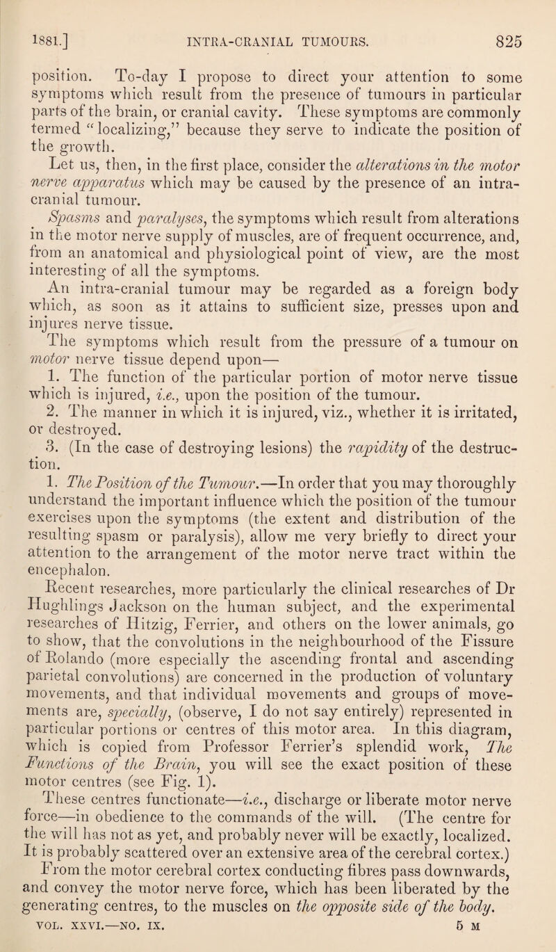 position. To-day I propose to direct your attention to some symptoms which result from the presence of tumours in particular parts of the brain, or cranial cavity. These symptoms are commonly termed, “localizing,” because they serve to indicate the position of the growth. Let us, then, in the first place, consider the alterations in the motor nerve apparatus which may be caused by the presence of an intra¬ cranial tumour. Spasms and paralyses, the symptoms which result from alterations in the motor nerve supply of muscles, are of frequent occurrence, and, from an anatomical and physiological point of view, are the most interesting of all the symptoms. An intra-cranial tumour may be regarded as a foreign body which, as soon as it attains to sufficient size, presses upon and injures nerve tissue. The symptoms which result from the pressure of a tumour on motor nerve tissue depend upon— 1. The function of the particular portion of motor nerve tissue which is injured, i.e., upon the position of the tumour. 2. The manner in which it is injured, viz., whether it is irritated, or destroyed. 3. (In the case of destroying lesions) the rapidity of the destruc¬ tion. 1. The Position of the Tumour.—In order that you may thoroughly understand the important influence which the position of the tumour exercises upon the symptoms (the extent and distribution of the resulting spasm or paralysis), allow me very briefly to direct your attention to the arrangement of the motor nerve tract within the encephalon. Recent researches, more particularly the clinical researches of Dr Hughlings Jackson on the human subject, and the experimental researches of Hitzig, Ferrier, and others on the lower animals, go to show, that the convolutions in the neighbourhood of the Fissure of Rolando (more especially the ascending frontal and ascending parietal convolutions) are concerned in the production of voluntary movements, and that individual movements and groups of move¬ ments are, specially, (observe, I do not say entirely) represented in particular portions or centres of this motor area. In this diagram, which is copied from Professor Ferrier’s splendid work, The Functions of the Brain, you will see the exact position of these motor centres (see Fig. 1). These centres functionate—i.e,} discharge or liberate motor nerve force—in obedience to the commands of the will. (The centre for the will has not as yet, and probably never will be exactly, localized. It is probably scattered over an extensive area of the cerebral cortex.) From the motor cerebral cortex conducting fibres pass downwards, and convey the motor nerve force, which has been liberated by the generating centres, to the muscles on the opposite side of the body. VOL. xxvi.—no. ix. 5 M