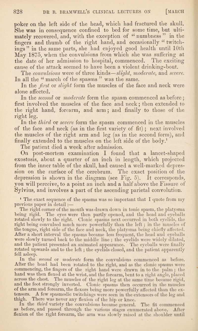 poker on the left side of the head, which had fractured the skull. She was in consequence confined to bed for some time, but ulti¬ mately recovered, and, with the exception of u numbness ” in the fingers and thumb of the right hand, and occasionally u twitch- ings ” in the same parts, she had enjoyed good health until 10th May 1875, when the convulsions from which she was suffering at the date of her admission to hospital, commenced. The exciting cause of the attack seemed to have been a violent drinking-bout. The convulsions were of three kinds—slight, moderate, and severe. In all the u march of the spasms ” was the same. In the first or slight form the muscles of the face and neck were alone affected. In the second or moderate form the spasm commenced as before; first involved the muscles of the face and neck; then extended to the right hand, forearm, and arm ; and finally to those of the right leg. In the third or severe form the spasm commenced in the muscles of the face and neck (as in the first variety of fit) ; next involved the muscles of the right arm and leg (as in the second form), and finally extended to the muscles on the left side of the body.1 The patient died a week after admission. On post-mortem examination I found that a lancet-shaped exostosis, about a quarter of an inch in length, which projected from the inner table of the skull, had caused a well-marked depres¬ sion on the surface of the cerebrum. The exact position of the depression is shown in the diagram (see Fig. 5). It corresponds, you will perceive, to a point an inch and a half above the Fissure of Sylvius, and involves a part of the ascending parietal convolution. 1 The exact sequence of the spasms was so important that I quote from my previous paper in detail:— The right corner of the mouth was drawn down in tonic spasm, the platysma being rigid. The eyes were then partly opened, and the head and eyeballs rotated slowly to the right. Clonic spasms next occurred in both eyelids, the right being convulsed much more powerfully than the left; in the muscles of the tongue, right side of the face and neck, the platysma being chiefly affected. After a short interval the spasms became less frequent, the head and eyeballs were slowly turned back to the middle line ; the eyelids were widely dilated, and the patient presented an animated appearance. The eyeballs Avere finally rotated upwards and to the left; the eyelids closed, and the patient apparently fell asleep. In the second or moderate form the conArulsions commenced as before. After the head had been rotated to the right, and as the clonic spasms Avere commencing, the fingers of the right hand Avere drawn in to the palm ; the hand Avas then flexed at the Avrist, and the forearm, bent to a right angle, placed across the chest. The muscles of the right leg at the same time became rigid, and the foot strongly inverted. Clonic spasms then occurred in the muscles of the arm and forearm, the flexors being more powerfully affected than the ex¬ tensors. A feAV spasmodic twitchings Avere seen in the extensors of the leg and thigh. There Avas never any flexion of the hip or knee. In the third variety the convulsions became general. The fit commenced as before, and passed through the various stages enumerated aboATe. After flexion of the right forearm, the arm was sloAvly raised at the shoulder until