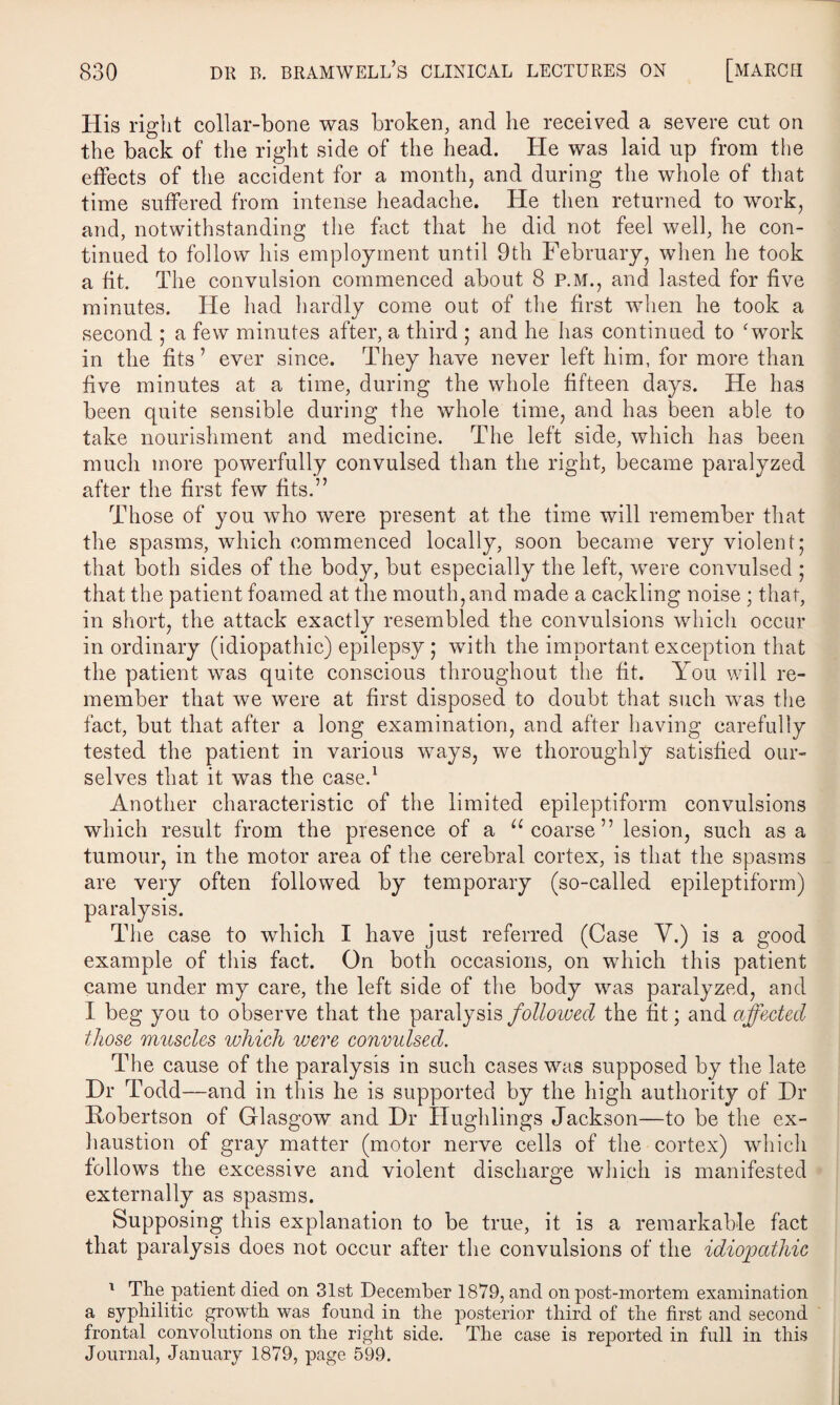 His right collar-bone was broken, and he received a severe cut on the back of the right side of the head. He was laid up from the effects of the accident for a month, and during the whole of that time suffered from intense headache. He then returned to work, and, notwithstanding the fact that he did not feel well, he con¬ tinued to follow his employment until 9th February, when he took a fit. The convulsion commenced about 8 p.m., and lasted for five minutes. He had hardly come out of the first when he took a second ; a few minutes after, a third ; and he has continued to 'work in the fits ’ ever since. They have never left him, for more than five minutes at a time, during the whole fifteen days. He has been quite sensible during the whole time, and has been able to take nourishment and medicine. The left side, which has been much more powerfully convulsed than the right, became paralyzed after the first few fits.” Those of you who were present at the time will remember that the spasms, which commenced locally, soon became very violent; that both sides of the body, but especially the left, were convulsed ; that the patient foamed at the mouth, and made a cackling noise ; that, in short, the attack exactly resembled the convulsions which occur in ordinary (idiopathic) epilepsy ; with the important exception that the patient was quite conscious throughout the fit. You will re¬ member that we were at first disposed to doubt that such was the fact, but that after a long examination, and after having carefully tested the patient in various ways, we thoroughly satisfied our¬ selves that it was the case.1 Another characteristic of the limited epileptiform convulsions which result from the presence of a u coarse” lesion, such as a tumour, in the motor area of the cerebral cortex, is that the spasms are very often followed by temporary (so-called epileptiform) paralysis. The case to which I have just referred (Case Y.) is a good example of this fact. On both occasions, on which this patient came under my care, the left side of the body was paralyzed, and I beg you to observe that the paralysis followed the fit; and affected those muscles which were convulsed. The cause of the paralysis in such cases was supposed by the late Dr Todd—and in this he is supported by the high authority of Dr Robertson of Glasgow and Dr Hughlings Jackson—to be the ex¬ haustion of gray matter (motor nerve cells of the cortex) which follows the excessive and violent discharge which is manifested externally as spasms. Supposing this explanation to be true, it is a remarkable fact that paralysis does not occur after the convulsions of the idiopathic 1 The patient died on 31st December 1879, and on post-mortem examination a syphilitic growth was found in the posterior third of the first and second frontal convolutions on the right side. The case is reported in full in this Journal, January 1879, page 599.