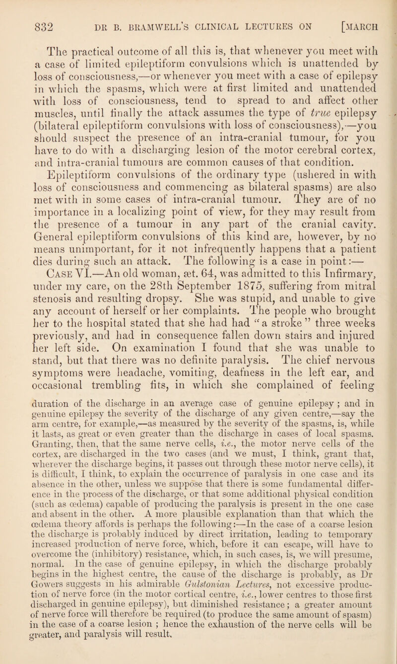 The practical outcome of all this is, that whenever you meet with a case of limited epileptiform convulsions which is unattended by loss of consciousness,—or whenever you meet with a case of epilepsy in which the spasms, which were at first limited and unattended with loss of consciousness, tend to spread to and affect other muscles, until finally the attack assumes the type of true epilepsy (bilateral epileptiform convulsions with loss of consciousness),—you should suspect the presence of an intra-cranial tumour, for you have to do with a discharging lesion of the motor cerebral cortex, and intra-cranial tumours are common causes of that condition. Epileptiform convulsions of the ordinary type (ushered in with loss of consciousness and commencing as bilateral spasms) are also met with in some cases of intra-cranial tumour. They are of no importance in a localizing point of view, for they may result from the presence of a tumour in any part of the cranial cavity. General epileptiform convulsions of this kind are, however, by no means unimportant, for it not infrequently happens that a patient dies during such an attack. The following is a case in point:— Case YI.—An old woman, ad. 64, was admitted to this Infirmary, under my care, on the 28th September 1875, suffering from mitral stenosis and resulting dropsy. She was stupid, and unable to give any account of herself or her complaints. The people who brought her to the hospital stated that she had had “a stroke” three weeks previously, and had in consequence fallen down stairs and injured her left side. On examination I found that she was unable to stand, but that there was no definite paralysis. The chief nervous symptoms were headache, vomiting, deafness in the left ear, and occasional trembling fits, in which she complained of feeling duration of the discharge in an average case of genuine epilepsy ; and in genuine epilepsy the severity of the discharge of any given centre,—say the arm centre, for example,—as measured by the severity of the spasms, is, while it lasts, as great or even greater than the discharge in cases of local spasms. Granting, then, that the same nerve cells, i.e., the motor nerve cells of the cortex, are discharged in the two cases (and we must, I think, grant that, wherever the discharge begins, it passes out through these motor nerve cells), it is difficult, I think, to explain the occurrence of paralysis in one case and its absence in the other, unless we suppose that there is some fundamental differ¬ ence in the process of the discharge, or that some additional physical condition (such as oedema) capable of producing the paralysis is present in the one case and absent in the other. A more plausible explanation than that which the oedema theory affords is perhaps the following:—In the case of a coarse lesion the discharge is probably induced by direct irritation, leading to temporary increased production of nerve force, which, before it can escape, will have to overcome the (inhibitory) resistance, which, in such cases, is, we will presume, normal. In the case of genuine epilepsy, in which the discharge probably begins in the highest centre, the cause of the discharge is probably, as Dr Gowers suggests in his admirable Gidstonian Lectures, not excessive produc¬ tion of nerve force (in the motor cortical centre, i.e., lower centres to those first discharged in genuine epilepsy), but diminished resistance; a greater amount of nerve force will therefore be required (to produce the same amount of spasm) in the case of a coarse lesion ; hence the exhaustion of the nerve cells will be greater, and paralysis will result.