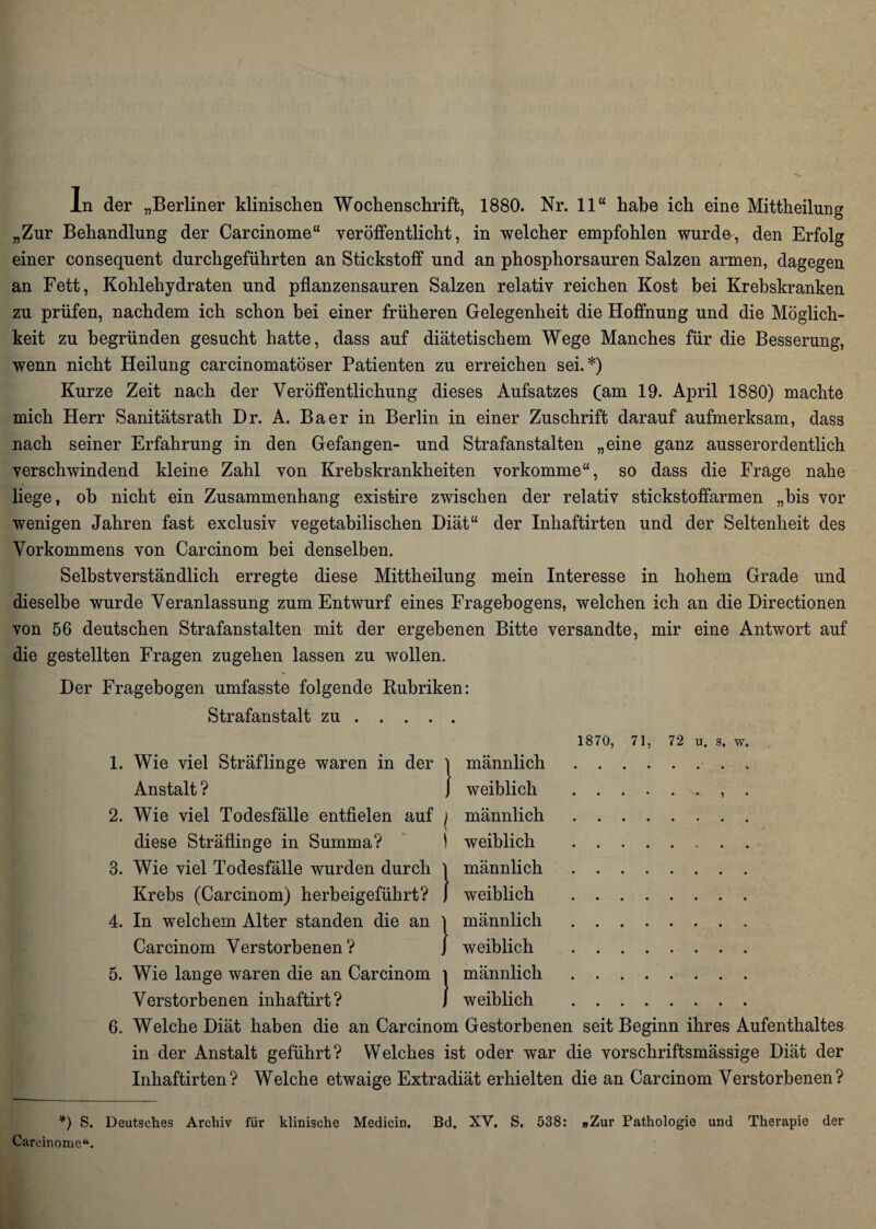 ln der „Berliner klinischen Wochenschrift, 1880. Nr. 11“ habe ich eine Mittheilung „Zur Behandlung der Carcinome“ veröffentlicht, in welcher empfohlen wurde, den Erfolg einer consequent durchgeführten an Stickstoff und an phosphorsauren Salzen armen, dagegen an Fett, Kohlehydraten und pflanzensauren Salzen relativ reichen Kost bei Krebskranken zu prüfen, nachdem ich schon bei einer früheren Gelegenheit die Hoffnung und die Möglich¬ keit zu begründen gesucht hatte, dass auf diätetischem Wege Manches für die Besserung, wenn nicht Heilung carcinomatöser Patienten zu erreichen sei.*) Kurze Zeit nach der Veröffentlichung dieses Aufsatzes (am 19. April 1880) machte mich Herr Sanitätsrath Dr. A. Baer in Berlin in einer Zuschrift darauf aufmerksam, dass nach seiner Erfahrung in den Gefangen- und Strafanstalten „eine ganz ausserordentlich verschwindend kleine Zahl von Krebskrankheiten vorkomme“, so dass die Frage nahe liege, ob nicht ein Zusammenhang existire zwischen der relativ stickstoffarmen „bis vor wenigen Jahren fast exclusiv vegetabilischen Diät“ der Inhaftirten und der Seltenheit des Vorkommens von Carcinom bei denselben. Selbstverständlich erregte diese Mittheilung mein Interesse in hohem Grade und dieselbe wurde Veranlassung zum Entwurf eines Fragebogens, welchen ich an die Directionen von 56 deutschen Strafanstalten mit der ergebenen Bitte versandte, mir eine Antwort auf die gestellten Fragen zugehen lassen zu wollen. Der Fragebogen umfasste folgende Rubriken: Strafanstalt zu. 1870, 71, 72 u. s. w. 1. Wie viel Sträflinge waren in der l männlich.. . Anstalt ? I weiblich .. . 2. Wie viel Todesfälle entfielen auf ( männlich. diese Sträflinge in Summa? ) weiblich .. 3. Wie viel Todesfälle wurden durch l männlich. Krebs (Carcinom) herbeigeführt? j weiblich . 4. In welchem Alter standen die an l männlich. Carcinom Verstorbenen? / weiblich . 5. Wie lange waren die an Carcinom i männlich. Verstorbenen inhaftirt? J weiblich . 6. Welche Diät haben die an Carcinom Gestorbenen seit Beginn ihres Aufenthaltes in der Anstalt geführt? Welches ist oder war die vorschriftsmässige Diät der Inhaftirten? Welche etwaige Extradiät erhielten die an Carcinom Verstorbenen? *) S. Deutsches Archiv für klinische Medicin. Bd. XV. S. 538: »Zur Pathologie und Therapie der Carcinome“.