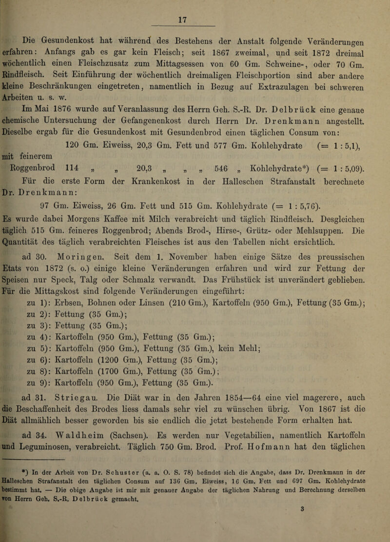 Die Gesundenkost hat während des Bestehens der Anstalt folgende Veränderungen erfahren: Anfangs gab es gar kein Fleisch; seit 1867 zweimal, und seit 1872 dreimal wöchentlich einen Fleischzusatz zum Mittagsessen von 60 Gm. Schweine-, oder 70 Gm. Rindfleisch. Seit Einführung der wöchentlich dreimaligen Fleischportion sind aber andere kleine Beschränkungen eingetreten, namentlich in Bezug auf Extrazulagen bei schweren Arbeiten u. s. w. Im Mai 1876 wurde auf Veranlassung des Herrn Geh. S.-R. Dr. Delbrück eine genaue chemische Untersuchung der Gefangenenkost durch Herrn Dr. D renk mann angestellt. Dieselbe ergab für die Gesundenkost mit Gesundenbrod einen täglichen Consum von: 120 Gm. Eiweiss, 20,3 Gm. Fett und 577 Gm. Kohlehydrate (= 1 : 5,1), mit feinerem Roggenbrod 114 „ „ 20,3 „ „ „ 546 „ Kohlehydrate*) (= 1:5,09). Für die erste Form der Krankenkost in der Halleschen Strafanstalt berechnete Dr. Drenkmann: 97 Gm. Eiweiss, 26 Gm. Fett und 515 Gm. Kohlehydrate (= 1 : 5,76). Es wurde dabei Morgens Kaffee mit Milch verabreicht und täglich Rindfleisch. Desgleichen täglich 515 Gm. feineres Roggenbrod; Abends Brod-, Hirse-, Grütz- oder Mehlsuppen. Die Quantität des täglich verabreichten Fleisches ist aus den Tabellen nicht ersichtlich. ad 30. Moringen., Seit dem 1. November haben einige Sätze des preussischen Etats von 1872 (s. o.) einige kleine Veränderungen erfahren und wird zur Fettung der Speisen nur Speck, Talg oder Schmalz verwandt. Das Frühstück ist unverändert geblieben. Für die Mittagskost sind folgende Veränderungen eingeführt: zu 1): Erbsen, Bohnen oder Linsen (210 Gm.), Kartoffeln (950 Gm.), Fettung (35 Gm.); zu 2): Fettung (35 Gm.); zu 3): Fettung (35 Gm.); zu 4): Kartoffeln (950 Gm.), Fettung (35 Gm.); zu 5): Kartoffeln (950 Gm.), Fettung (35 Gm.), kein Mehl; zu 6): Kartoffeln (1200 Gm.), Fettung (35 Gm.); zu 8): Kartoffeln (1700 Gm.), Fettung (35 Gm.); zu 9): Kartoffeln (950 Gm.), Fettung (35 Gm.). ad 31. Striegau. Die Diät war in den Jahren 1854—64 eine viel magerere, auch die Beschaffenheit des Brodes liess damals sehr viel zu wünschen übrig. Von 1867 ist die Diät allmählich besser geworden bis sie endlich die jetzt bestehende Form erhalten hat. ad 34. Waldheim (Sachsen). Es werden nur Vegetabilien, namentlich Kartoffeln und Leguminosen, verabreicht. Täglich 750 Gm. Brod. Prof. Hofmann hat den täglichen *) In der Arbeit von Dr. Schuster (a. a. O. S. 78) befindet sich die Angabe, dass Dr. Drenkmann in der Halleschen Strafanstalt den täglichen Consum auf 13G Gm. Eiweiss, IG Gm. Fett und G97 Gm. Kohlehydrate bestimmt hat. — Die obige Angabe ist mir mit genauer Angabe der täglichen Nahrung und Berechnung derselben von Herrn Geh, S.-R. Delbrück gemacht. 3