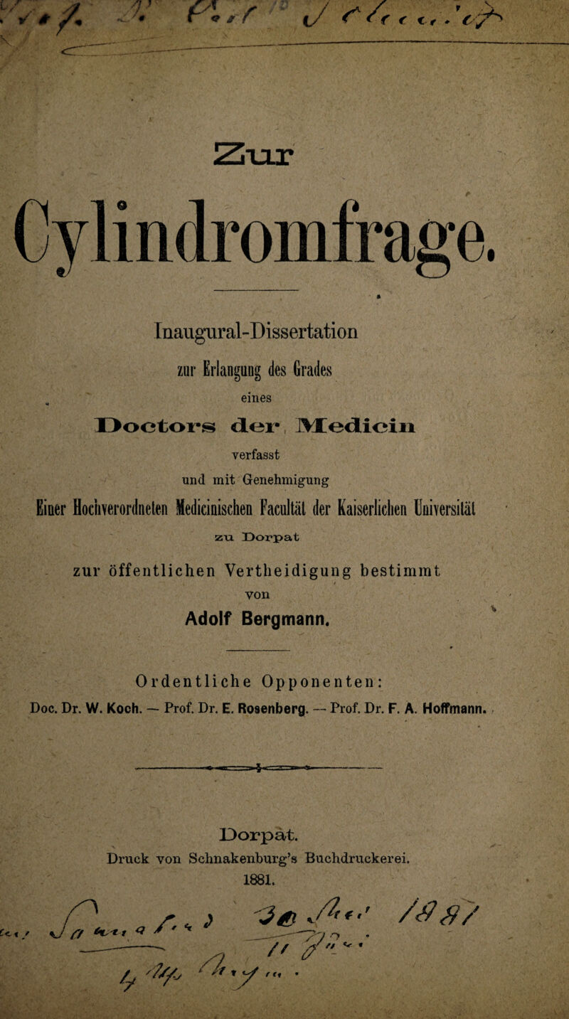 Inaugural-Dissertation zur Erlangung des Grades „ eines Doetors der, Medicin verfasst und mit Genehmigung Einer flochverordneten Mediciniscken Facultäl der Kaiserlichen Universität zu Dorpat zur öffentlichen Verteidigung bestimmt von Adolf Bergmann. Ordentliche Opponenten: Doc. Dr. W. Koch. — Prof. Dr. E. Rosenberg. — Prof. Dr. F. A. Hoffmann. Dorpat. Druck von Schnakenburg’s Bachdruckerei. 1881. // y-' • C<. t / A-m > /<#$?