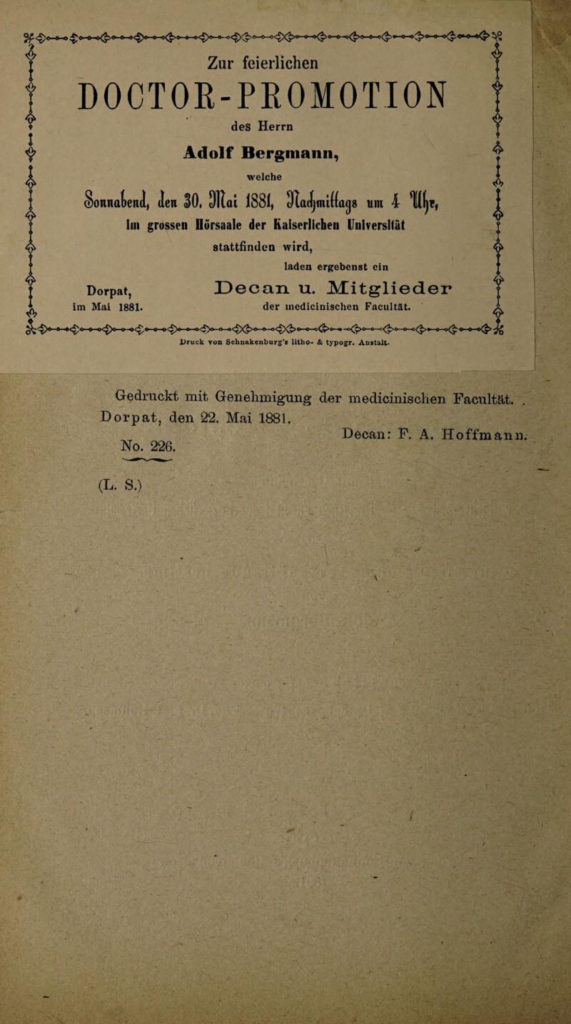 •> ♦ I Y & Zur feierlichen DOOTOR-PROMOTION des Herrn Adolf Bergmann, welche SonnalenJ, Jen 30,1 ai 1881, 31 aJjmi((a(j8 um 4 % im grossen Dörsaale der Kaiserlichen Universität stattfinden wird, laden ergebenst ein Dorpat, Decan u. Mitglieder im Mai 1881. der medicinischen Faciiltät. Druck von Schnakenburg's litho- & typogr. Anstalt- Ge druckt mit Genehmigung der medicinischen Facultät. Dorpat, den 22. Mai 1881. ^ Decan: F. A. Hoffmann. No. 226. (L. S.) Vv- * \:'