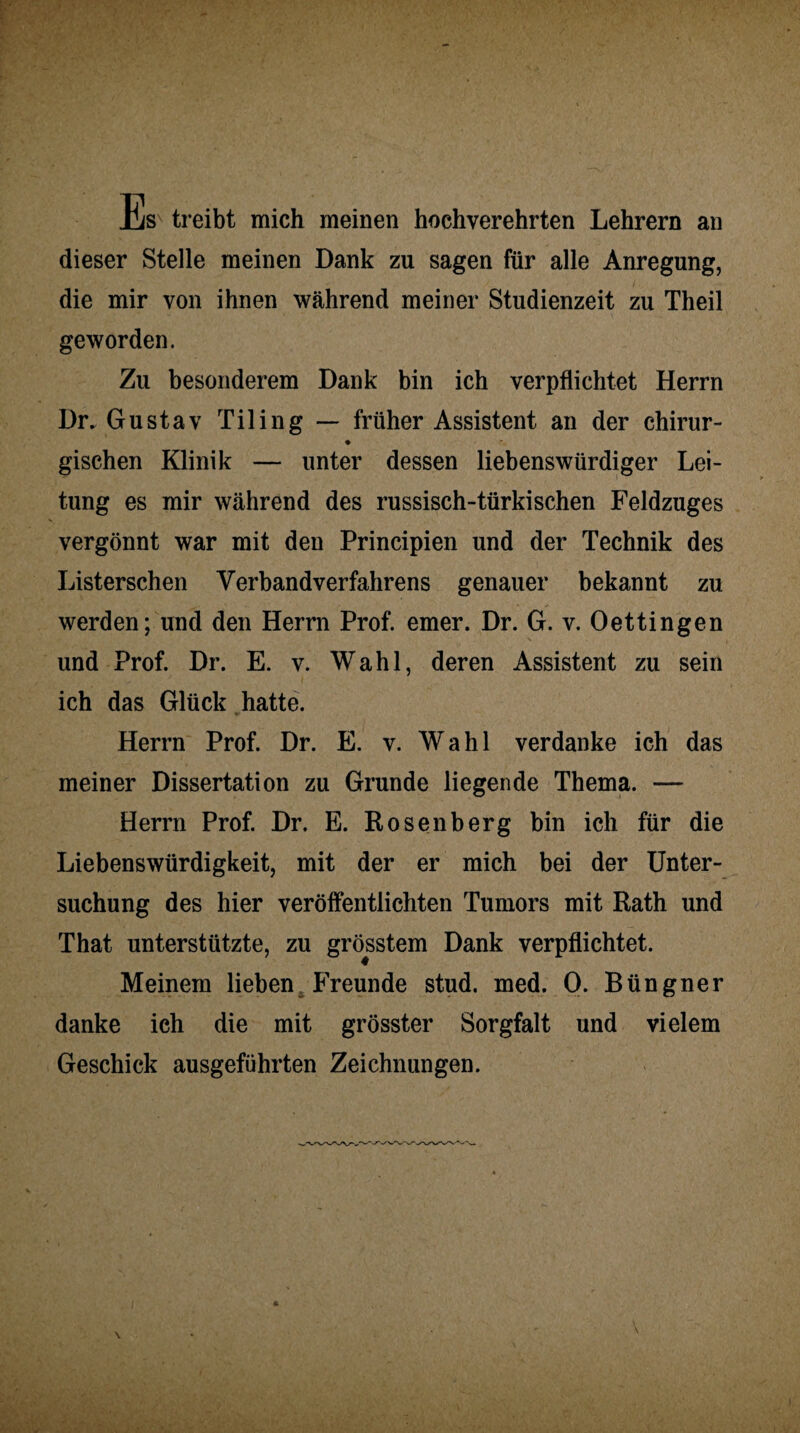 lis treibt mich meinen hochverehrten Lehrern an dieser Stelle meinen Dank zu sagen für alle Anregung, die mir von ihnen während meiner Studienzeit zu Theil geworden. Zu besonderem Dank bin ich verpflichtet Herrn Dr. Gustav Tiling — früher Assistent an der chirur- ♦ gischen Klinik — unter dessen liebenswürdiger Lei¬ tung es mir während des russisch-türkischen Feldzuges vergönnt war mit den Principien und der Technik des Listerschen Verbandverfahrens genauer bekannt zu werden; und den Herrn Prof. emer. Dr. G. v. Oettingen N , und Prof. Dr. E. v. Wahl, deren Assistent zu sein ich das Glück hatte. Herrn Prof. Dr. E. v. Wahl verdanke ich das meiner Dissertation zu Grunde liegende Thema. — Herrn Prof. Dr. E. Rosenberg bin ich für die Liebenswürdigkeit, mit der er mich bei der Unter¬ suchung des hier veröffentlichten Tumors mit Rath und That unterstützte, zu grösstem Dank verpflichtet. Meinem lieben Freunde stud. med. 0. Büngner danke ich die mit grösster Sorgfalt und vielem Geschick ausgeführten Zeichnungen.