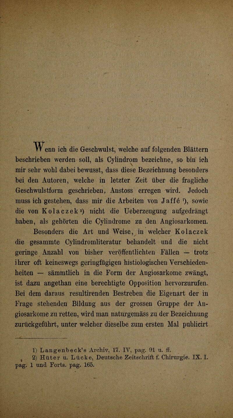 enn ich die Geschwulst, welche auf folgenden Blättern beschrieben werden soll, als Cylindrom bezeichne, so bin ich mir sehr wohl dabei bewusst, dass diese Bezeichnung besonders bei den Autoren, welche in letzter Zeit über die fragliche Geschwulstform geschrieben, Anstoss erregen wird. Jedoch muss ich gestehen, dass mir die Arbeiten von Jaff6 sowie die von Kolaczek1 2) nicht die Ueberzeugung aufgedrängt haben, als gehörten die Oylindrome zu den Angiosarkomen. Besonders die Art und Weise, in welcher Kolaczek die gesammte Cylindromliteratur behandelt und die nicht geringe Anzahl von bisher veröffentlichten Fällen — trotz ihrer oft keineswegs geringfügigen histiologischen Verschieden¬ heiten — sämmtlich in die Form der Angiosarkome zwängt, ist dazu angethan eine berechtigte Opposition hervorzurufen. Bei dem daraus resultirenden Bestreben die Eigenart der in Frage stehenden Bildung aus der grossen Gruppe der An¬ giosarkome zu retten, wird man naturgemäss zu der Bezeichnung zurückgeführt, unter welcher dieselbe zum ersten Mal publicirt 1) Langenbeck’s Archiv, 17. IV, pag. 91 u. ff. 2) Hüter u. Lücke, Deutsche Zeitschrift f. Chirurgie. IX. I.