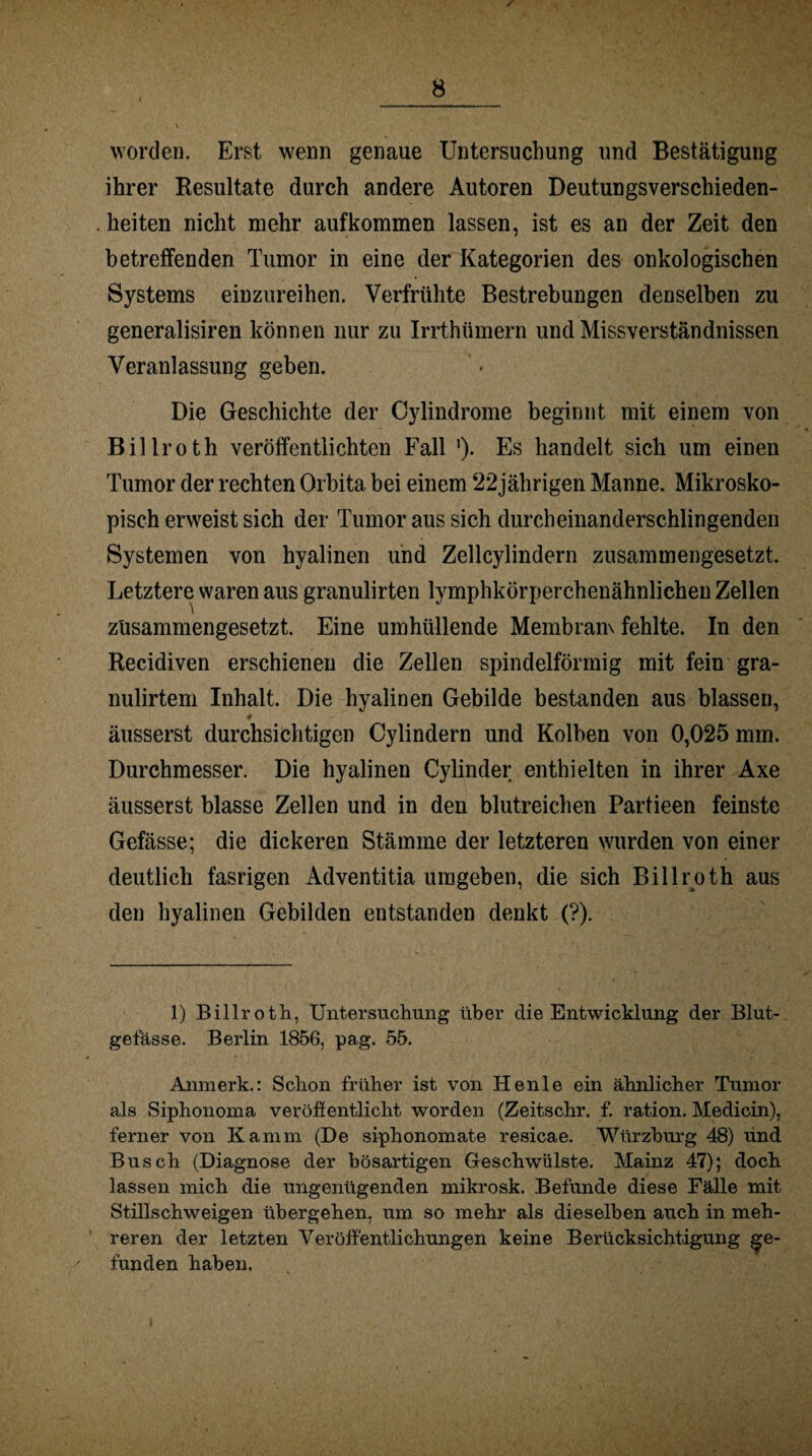 / worden. Erst wenn genaue Untersuchung und Bestätigung ihrer Resultate durch andere Autoren Deutungsverschieden¬ heiten nicht mehr aufkommen lassen, ist es an der Zeit den betreffenden Tumor in eine der Kategorien des onkologischen Systems einzureihen. Verfrühte Bestrebungen denselben zu generalisiren können nur zu Irrthümern und Missverständnissen Veranlassung geben. Die Geschichte der Cylindrome beginnt mit einem von Billroth veröffentlichten Fall ')• Es handelt sich um einen Tumor der rechten Orbita bei einem 22jährigen Manne. Mikrosko¬ pisch erweist sich der Tumor aus sich durcheinanderschlingenden Systemen von hyalinen und Zellcylindern zusammengesetzt. Letztere waren aus granulirten lymphkörperchenähnlichen Zellen zusammengesetzt. Eine umhüllende Membranv fehlte. In den Recidiven erschienen die Zellen spindelförmig mit fein gra- nulirtem Inhalt. Die hyalinen Gebilde bestanden aus blasseu, 4 äusserst durchsichtigen Oylindern und Kolben von 0,025 mrn. Durchmesser. Die hyalinen Cylinder enthielten in ihrer Axe äusserst blasse Zellen und in den blutreichen Partieen feinste Gefässe; die dickeren Stämme der letzteren wurden von einer deutlich fasrigen Adventitia umgeben, die sich Billroth aus den hyalinen Gebilden entstanden denkt (?). 1) Billroth, Untersuchung über die Entwicklung der Blut¬ gefässe. Berlin 1856, pag. 55. Anmerk.: Schon früher ist von Henle ein ähnlicher Tumor als Siphonoma veröffentlicht worden (Zeitschr. f. ration. Medicin), ferner von Kamm (De siphonomate resicae. Würzburg 48) und Busch (Diagnose der bösartigen Geschwülste. Mainz 47); doch lassen mich die ungenügenden mikrosk. Befunde diese Fälle mit Stillschweigen übergehen, um so mehr als dieselben auch in meh¬ reren der letzten Veröffentlichungen keine Berücksichtigung ge¬ funden haben.