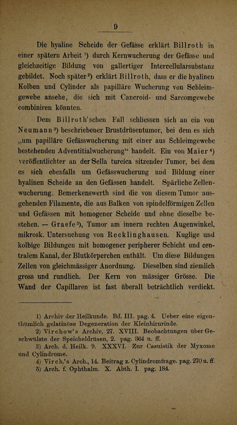 Die hyaline Scheide der Gefässe erklärt Billroth in einer spätem Arbeit ') durch Kernwucherung der Gefässe und gleichzeitige Bildung von gallertiger Intercellularsubstanz gebildet. Noch später1 2) erklärt Billroth, dass er die hyalinen Kolben und Cylinder als papilläre Wucherung von Schleim¬ gewebe ansehe, die sich mit Cancroid- und Sarcomgewebe combiniren könnten. Dem Billroth’ sehen Fall schliessen sich an ein von Neumann3) beschriebener Brustdrüsentumor, bei dem es sich „um papilläre Gefässwucherung mit einer aus Schleimgewebe bestehenden Adventitialwucherung“ handelt. Ein von Maier4 5) veröffentlichter an der Sella turcica sitzender Tumor, bei dem es sich ebenfalls um Gefässwucherung und Bildung einer hyalinen Scheide an den Gefässen handelt. Spärliche Zellen¬ wucherung. Bemerkenswerth sind die von diesem Tumor aus¬ gehenden Filamente, die aus Balken von spindelförmigen Zellen und Gefässen mit homogener Scheide und ohne dieselbe be¬ stehen. — Graefe3), Tumor am innern rechten Augenwinkel, mikrosk. Untersuchung von Recklinghausen. Kuglige und kolbige Bildungen mit homogener peripherer Schicht und cen¬ tralem Kanal, der Blutkörperchen enthält. Um diese Bildungen Zellen von gleichmässiger Anordnung. Dieselben sind ziemlich gross und rundlich. Der Kern von mässiger Grösse. Die Wand der Capillaren ist fast überall beträchtlich verdickt. 1) Archiv der Heilkunde. Bd. III. pag. 4. Ueber eine eigen- thümlich gelatinöse Degeneration der Kleinhirnrinde. 2) Virchow’s Archiv, 27. XVIII. Beobachtungen über Ge¬ schwülste der Speicheldrüsen, 2. pag. 864 u. ff'. 3) Arch. d. Heilk. 9. XXXVI. Zur Casuistik der Myxome und Cylindrome. 4) Virch.’s Arch., 14. Beitrag z. Cylindromfrage. pag. 270 u. ff. 5) Arch. f. Ophthalm. X. Abth. I. pag. 184.