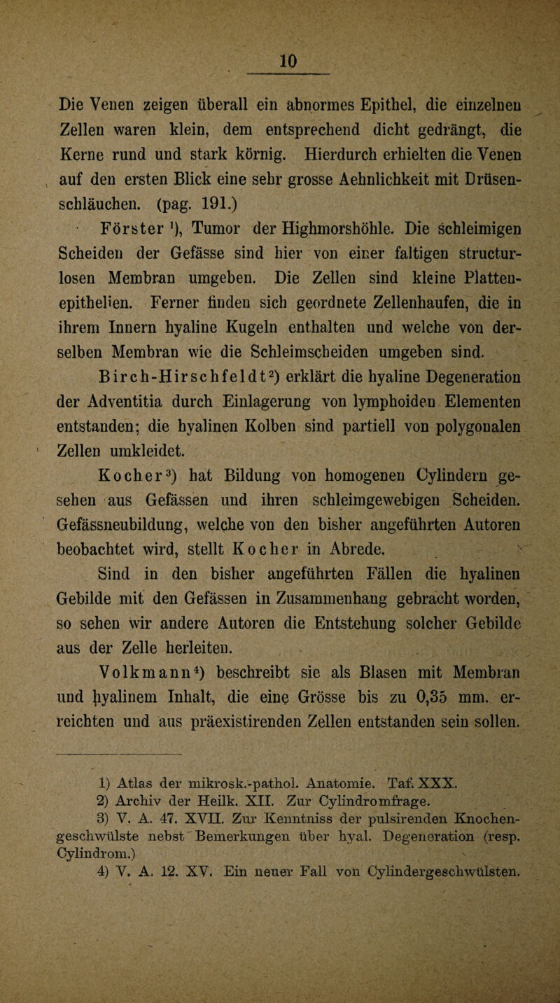 Die Venen zeigen überall ein abnormes Epithel, die einzelnen Zellen waren klein, dem entsprechend dicht gedrängt, die Kerne rund und stark körnig. Hierdurch erhielten die Venen auf den ersten Blick eine sehr grosse Aehnlichkeit mit Drüsen- schläuchen. (pag. 191.) • Förster ’), Tumor der Highmorshöhle. Die schleimigen Scheiden der Gefässe sind hier von einer faltigen structur- losen Membran umgeben. Die Zellen sind kleine Platteu- epitheüen. Ferner finden sich geordnete Zellenhaufen, die in ihrem Innern hyaline Kugeln enthalten und welche von der¬ selben Membran wie die Schleimscheiden umgeben sind. Birch-Hirschfeldt1 2) erklärt die hyaline Degeneration der Adventitia durch Einlagerung von lymphoiden Elementen entstanden; die hyalinen Kolben sind partiell von polygonalen Zellen umkleidet. Kocher3) hat Bildung von homogenen Oylindern ge¬ sehen aus Gefässen und ihren schleimgewebigen Scheiden. Gefässneubildung, welche von den bisher angeführten Autoren beobachtet wird, stellt Kocher in Abrede. Sind in den bisher angeführten Fällen die hyalinen Gebilde mit den Gefässen in Zusammenhang gebracht worden, so sehen wir andere Autoren die Entstehung solcher Gebilde aus der Zelle herleiten. Volkmann4) beschreibt sie als Blasen mit Membran und Jiyalinem Inhalt, die eine Grösse bis zu 0,35 mm. er¬ reichten und aus präexistirenden Zellen entstanden sein sollen. 1) Atlas der mikrosk.-pathol. Anatomie. Tat'. XXX. 2) Archiv der Heilk. XII. Zur Cylindromfrage. 3) V. A. 47. XVII. Zur Kenntniss der pulsirenden Knochen¬ geschwülste nebst Bemerkungen über hyal. Degeneration (resp. Cylindrom.) 4) V. A. 12. XV. Ein neuer Fall von Oylindergeschwülsten.