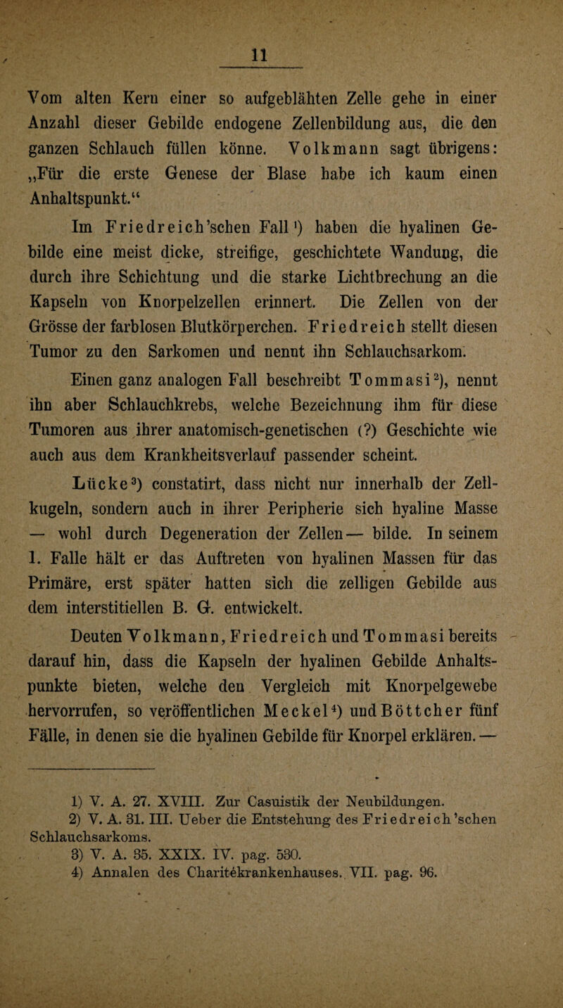 Vom alten Kern einer so aufgeblähten Zelle gehe in einer Anzahl dieser Gebilde endogene Zellenbildung aus, die den ganzen Schlauch füllen könne. Volk mann sagt übrigens: „Für die erste Genese der Blase habe ich kaum einen Anhaltspunkt.“ Im Friedreich’schen Fall') haben die hyalinen Ge¬ bilde eine meist dicke, streifige, geschichtete Wandung, die durch ihre Schichtung und die starke Lichtbrechung an die Kapseln von Knorpelzellen erinnert. Die Zellen von der Grösse der farblosen Blutkörp erchen. F r i e d r e i c h stellt diesen Tumor zu den Sarkomen und nennt ihn Schlauchsarkom. Einen ganz analogen Fall beschreibt Tommasi2), nennt ihn aber Schlauchkrebs, welche Bezeichnung ihm für diese Tumoren aus ihrer anatomisch-genetischen (?) Geschichte wie auch aus dem Krankheitsverlauf passender scheint. Lücke3) constatirt, dass nicht nur innerhalb der Zell¬ kugeln, sondern auch in ihrer Peripherie sich hyaline Masse — wohl durch Degeneration der Zellen— bilde. In seinem 1. Falle hält er das Auftreten von hyalinen Massen für das Primäre, erst später hatten sich die zelligen Gebilde aus dem interstitiellen B. G. entwickelt. Deuten Yolkmann, Friedreich und Tommasi bereits darauf hin, dass die Kapseln der hyalinen Gebilde Anhalts¬ punkte bieten, welche den Vergleich mit Knorpelgewebe hervorrufen, so veröffentlichen Meckel4) und Böttcher fünf Fälle, in denen sie die hyalinen Gebilde für Knorpel erklären. — 1) V. A. 27. XVIII. Zur Casuistik der Neubildungen. 2) V. A. 31. III. Ueber die Entstehung des Friedreich’schen Schlauchsarkoms. 8) V. A. 85. XXIX. IV. pag. 530. 4) Annalen des Charitekrankenhauses.. VII. pag. 96.