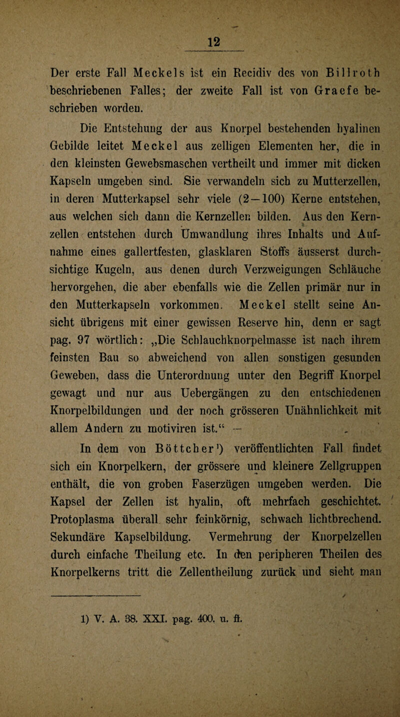 Der erste Fall Meckels ist ein Recidiv des von Billroth beschriebenen Falles; der zweite Fall ist von Graefe be¬ schrieben worden. Die Entstehung der aus Knorpel bestehenden hyalinen Gebilde leitet Meckel aus zelligen Elementen her, die in den kleinsten Gewebsmaschen vertheilt und immer mit dicken Kapseln umgeben sind. Sie verwandeln sich zu Mutterzellen, in deren Mutterkapsel sehr viele (2 — 100) Kerne entstehen, aus welchen sich dann die Kernzellen bilden. Aus den Kern¬ zellen entstehen durch Umwandlung ihres Inhalts und Auf¬ nahme eines gallertfesten, glasklaren Stoffs äusserst, durch¬ sichtige Kugeln, aus denen durch Verzweigungen Schläuche hervorgehen, die aber ebenfalls wie die Zellen primär nur in den Mutterkapseln Vorkommen. Meckel stellt seine An¬ sicht übrigens mit einer gewissen Reserve hin, denn er sagt pag. 97 wörtlich: „Die Schlauchknorpelmasse ist nach ihrem feinsten Bau so abweichend von allen sonstigen gesunden Geweben, dass die Unterordnung unter den Begriff Knorpel gewagt und nur aus Uebergängen zu den entschiedenen Knorpelbildungen und der noch grösseren Unähnlichkeit mit allem Andern zu motiviren ist.“ — In dem von Böttcher1) veröffentlichten Fall findet sich ein Knorpelkern, der grössere und kleinere Zellgruppen enthält, die von groben Faserzügen umgeben werden. Die Kapsel der Zellen ist hyalin, oft mehrfach geschichtet. Protoplasma überall sehr feinkörnig, schwach lichtbrechend. Sekundäre Kapselbildung. Vermehrung der Knorpelzellen durch einfache Theilung etc. In den peripheren Theilen des Knorpelkerns tritt die Zellentheilung zurück und sieht man 1) V. A. 38. XXI. pag. 400. u. ft.