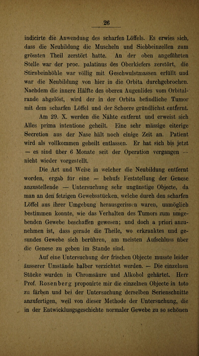 indicirte die Anwendung des scharfen Löffels. Es erwies sich, dass die Neubildung die Muscheln und Siebbeinzellen zum grössten Theil zerstört hatte. An der oben angeführten Stelle war der proc. palatinus des Oberkiefers zerstört, die Stirnbeinhöhle war völlig mit Geschwulstmassen erfüllt und war die Neubildung von hier in die Orbita durchgebrochen. Nachdem die innere Hälfte des oberen Augenlides vom Orbital¬ rande abgelöst, wird der in der Orbita befindliche Tumor mit dem scharfen Löffel und der Scheere gründlichst entfernt. Am 29. X. werden die Nähte entfernt und erweist sich Alles prima intentione geheilt. Eine sehr mässige eiterige P Secretion aus der Nase hält noch einige Zeit an. Patient wird als vollkommen geheilt entlassen. Er hat sich bis jetzt — es sind über 6 Monate seit der Operation vergangen — nicht wieder vorgestellt. Die Art und Weise in welcher die Neubildung entfernt worden, ergab für eine behufs Feststellung der Genese anzustellende — Untersuchung sehr ungünstige Objecte, da man an den fetzigen Gewebsstücken, welche durch den scharfen Löffel aus ihrer Umgebung herausgerissen waren, unmöglich t bestimmen konnte, wie das Verhalten des Tumors zum umge¬ benden Gewebe beschaffen gewesen; und doch a priori anzu¬ nehmen ist, dass gerade die Theile, wo erkranktes und ge¬ sundes Gewebe sich berühren, am meisten Aufschluss über die Genese zu geben im Stande sind. Auf eine Untersuchung der frischen Objecte musste leider äusserer Umstände halber verzichtet werden. — Die einzelnen Stücke wurden in Chromsäure und Alkohol gehärtet. Herr Prof. Rosenberg proponirte mir die einzelnen Objecte in toto zu färben und bei der Untersuchung derselben Serienschnitte anzufertigen, weil von dieser Methode der Untersuchung, die in der Entwicklungsgeschichte normaler Gewebe zu so schönen i