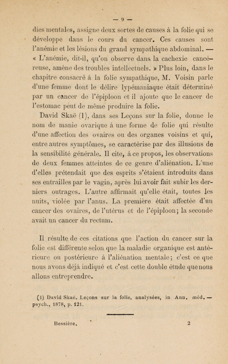 (lies mentales, assigne deux sortes de causes à la folie qui se développe dans le cours du cancer. Ces causes sont l’anémie et les lésions du grand sympathique abdominal. — « L’anémie, dit-il, qu’on observe dans la cachexie cancé¬ reuse, amène des troubles intellectuels. » Plus loin, dans le chapitre consacré à la folie sympathique, M. Voisin parle d’une femme dont le délire lypémaniaque était déterminé par un cancer de l’épiploon et il ajoute que le cancer de l’estomac peut de même produire la folie. David Skaë (1), dans ses Leçons sur la folie, donne le nom de manie ovarique à une forme de folie qui résulte d’une affection des ovaires ou des organes voisins et qui, entre autres symptômes, se caractérise par des illusions de la sensibilité générale. Il cite, à ce propos, les observations de deux femmes atteintes de ce genre d’aliénation. L'une d’elles prétendait que des esprits s’étaient introduits dans ses entrailles par le vagin, après lui avoir fait subir les der¬ niers outrages. L’autre affirmait qu’elle était, toutes les nuits, violée par l’anus. La première était affectée d’un cancer des ovaires, de l’utérus et de l’épiploon; la seconde avait un cancer du rectum. Il résulte de ces citations que l’action du cancer sur la folie est différente selon que la maladie organique est anté¬ rieure ou postérieure à l’aliénation mentale; c’est ce que nous avons déjà indiqué et c’est cette double étude que nous allons entreprendre. (J) David Skaë. Leçons sur la folie, analysées, in Ann. méd, — psych., 1878, p. 12 L Bessière. 2