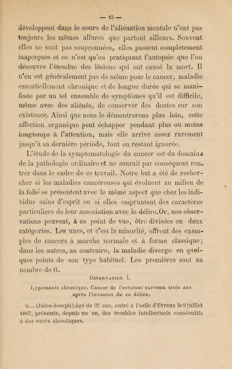 développent dans le cours de l’aliénation mentale n’ont pas toujours les mêmes allures que partout ailleurs. Souvent elles ne sont pas soupçonnées, elles passent complètement inaperçues et ce n’est qu’en pratiquant l’autopsie que l’on découvre l’étendue des lésions qui ont causé la mort. Il n’en est généralement pas de même pour le cancer, maladie essentiellement chronique et de longue durée qui se mani¬ feste par un tel ensemble de symptômes qu’il est difficile, même avec des aliénés, de conserver des doutes sur son existence. Ainsi que nous le démontrerons plus loin, cette affection organique peut échapper pendant plus ou moins longtemps à l’attention, mais elle arrive assez rarement jusqu’à sa dernière période, tout en restant ignorée. L’étude de la symptomatologie du cancer est du domain® de la pathologie ordinaire et ne saurait par conséquent ren¬ trer dans le cadre de ce travail. Notre but a été de recher¬ cher si les maladies cancéreuses qui évoluent au milieu de la folié se présentent avec le même aspect que chez les indi¬ vidus sains d’esprit ou si elles empruntent des caractères particuliers de leur association avec le délire.Or, nos obser¬ vations peuvent, à ce point de vue, être divisées en deux catégories. Les unes, et c’est la minorité, offrent des exem¬ ples de cancers à marche normale et à forme classique; dans les autres, au contraire, la maladie diverge en quel¬ ques points de son type habituel. Les premières sont au nombre de 6. Observation I. Lypémanie chronique. Cancer de l’estomac survenu trois ans après 1‘invasion de ce délire. G... (Jules-Joseph),âgé de 37 ans, entré à l’asile d’Evreux le9 juillet 1807, présente, depuis un an, des troubles intellectuels consécutifs à des excès alcooliques.