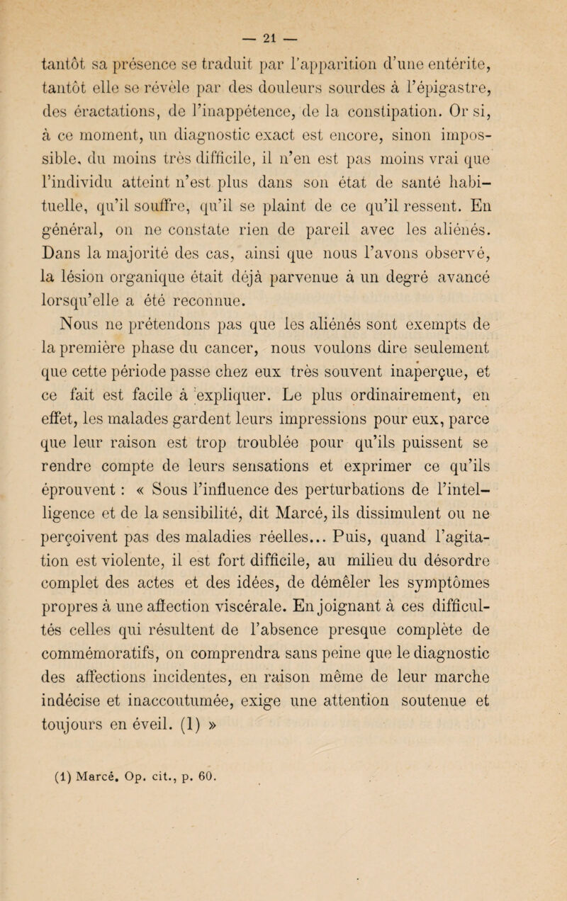— 21 — tantôt sa présence se traduit par l'apparition d’une entérite, tantôt elle se révèle par des douleurs sourdes à l’épigastre, des éractations, de l’inappétence, de la constipation. Or si, à ce moment, un diagnostic exact est encore, sinon impos¬ sible, du moins très difficile, il n’en est pas moins vrai que l’individu atteint n’est plus dans son état de santé habi¬ tuelle, qu’il souffre, qu’il se plaint de ce qu’il ressent. En général, on ne constate rien de pareil avec les aliénés. Dans la majorité des cas, ainsi que nous l’avons observé, la lésion organique était déjà parvenue à un degré avancé lorsqu’elle a été reconnue. Nous ne prétendons pas que les aliénés sont exempts de la première phase du cancer, nous voulons dire seulement que cette période passe chez eux très souvent inaperçue, et ce fait est facile à expliquer. Le plus ordinairement, en effet, les malades gardent leurs impressions pour eux, parce que leur raison est trop troublée pour qu’ils puissent se rendre compte de leurs sensations et exprimer ce qu’ils éprouvent : « Sous l’influence des perturbations de l’intel¬ ligence et de la sensibilité, dit Marcé, ils dissimulent ou ne perçoivent pas des maladies réelles... Puis, quand l’agita¬ tion est violente, il est fort difficile, au milieu du désordre complet des actes et des idées, de démêler les symptômes propres à une affection viscérale. Enjoignant à ces difficul¬ tés celles qui résultent de l’absence presque complète de commémoratifs, on comprendra sans peine que le diagnostic des affections incidentes, en raison même de leur marche indécise et inaccoutumée, exige une attention soutenue et toujours en éveil. (1) »