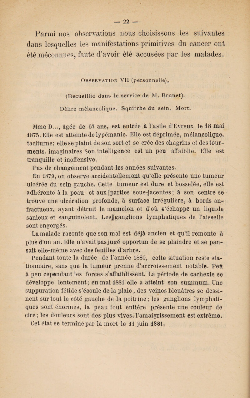 Parmi nos observations nous choisissons les suivantes dans lesquelles les manifestations primitives du cancer ont * été méconnues, faute d’avoir été accusées par les malades. Observation VII (personnelle). (Recueillie dans le service de M. Brunet). Délire mélancolique. Squirrhe du sein. Mort. Mme D..., âgée de 67 ans, est entrée à l’asile d’Evreux le 18 mai 1875. Elle est atteinte de lypémanie. Elle est déprimée, mélancolique, taciturne; elle se plaint de son sort et se crée des chagrins et des tour¬ ments. imaginaires Son intelligence est un peu affaiblie. Elle est tranquille et inoffensive. Pas de changement pendant les années suivantes. En 1879, on observe accidentellement qu’elle présente une tumeur ulcérée du sein gauche. Cette tumeur est dure et bosselée, elle est adhérente à la peau et aux jparties sous-jacentes; à son centre se trouve une ulcération profonde, à surface irrégulière, à bords an¬ fractueux, ayant détruit le mamelon et d’où «’échappe un liquide sanieux et sanguinolent. LesJganglions lymphatiques de l’aisselle sont engorgés. La malade raconte que son mal est déjà ancien et qu’il remonte à plus d’un an. Elle n’avait pas jugé opportun de se plaindre et se pan¬ sait elle-même avec des feuilles d’arbre. Pendant toute la durée de l’année 1880, cette situation reste sta¬ tionnaire, sans que la tumeur prenne d’accroissement notable. Peft à peu cependant les forces s’affaiblissent. La période de cachexie se développe lentement; en mai 1881 elle a atteint son summum. Une suppuration fétide s’écoule de la plaie ; des veines bleuâtres se dessi¬ nent sur tout le côté gauche de la poitiine; les ganglions lymphati¬ ques sont énormes, la peau tout entière présente une couleur de cire; les douleurs sont des plus vives, l’amaigrissement est extrême. Cet état se termine par la mort le 11 juin 1881.