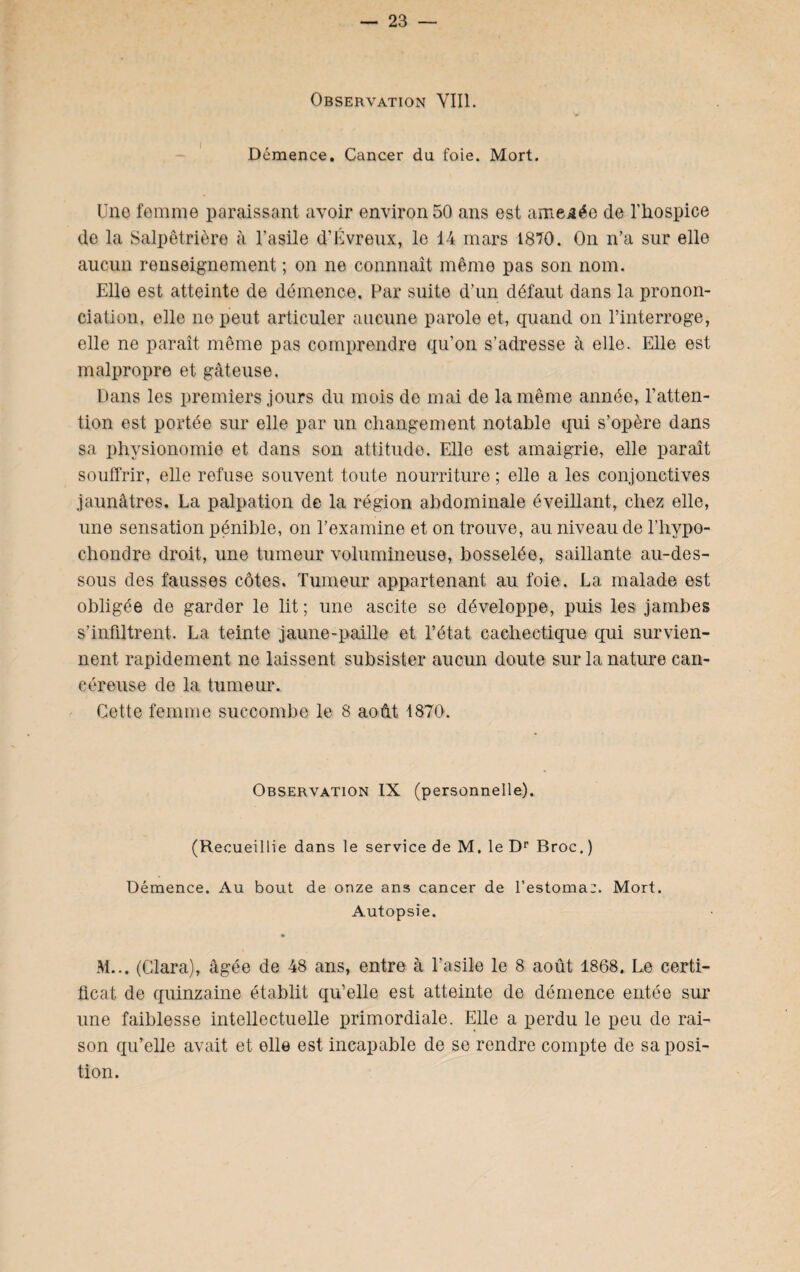 Observation VIII. Démence. Cancer du foie. Mort. Une femme paraissant avoir environ 50 ans est amenée de l'hospice de la Salpêtrière à l’asile d’Évreux, le 14 mars 1870. On n’a sur elle aucun renseignement ; on ne connnaît même pas son nom. Elle est atteinte de démence. Par suite d’un défaut dans la pronon¬ ciation, elle no peut articuler aucune parole et, quand on l’interroge, elle ne paraît même pas comprendre qu’on s’adresse à elle. Elle est malpropre et gâteuse. Dans les premiers jours du mois de mai de la même année, l’atten¬ tion est portée sur elle par un changement notable qui s’opère dans sa physionomie et dans son attitude. Elle est amaigrie, elle paraît souffrir, elle refuse souvent toute nourriture ; elle a les conjonctives jaunâtres. La palpation de la région abdominale éveillant, chez elle, une sensation pénible, on l’examine et on trouve, au niveau de l’hypo- chondre droit, une tumeur volumineuse, bosselée, saillante au-des¬ sous des fausses côtes. Tumeur appartenant au foie. La malade est obligée de garder le lit; une ascite se développe, puis les jambes s’infiltrent. La teinte jaune-paille et l’état cachectique qui survien¬ nent rapidement ne laissent subsister aucun doute sur la nature can¬ céreuse de la tumeur. Cette femme succombe le 8 août 1870. Observation IX (personnelle). (Recueillie dans le service de M. le Dr Broc.) Démence. Au bout de onze ans cancer de l’estoma:. Mort. Autopsie. M... (Clara), âgée de 48 ans, entre à l’asile le 8 août 1868. Le certi¬ ficat de quinzaine établit qu’elle est atteinte de démence entée sur une faiblesse intellectuelle primordiale. Elle a perdu le peu de rai¬ son qu’elle avait et elle est incapable de se rendre compte de sa posi¬ tion.