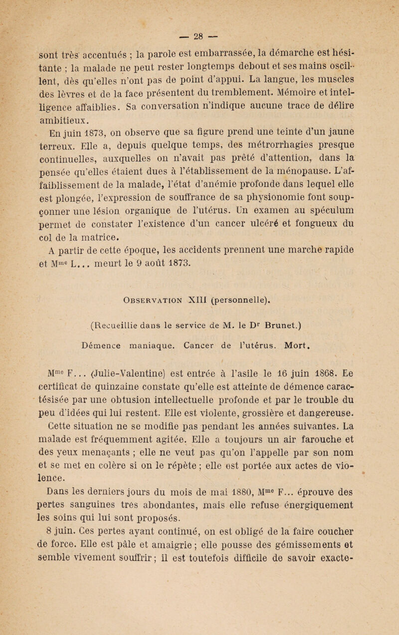 sont très accentués ; la parole est embarrassée, la démarche est hési¬ tante ; la malade ne peut rester longtemps debout et ses mains oscil¬ lent, dès qu’elles n’ont pas de point d’appui. La langue, les muscles des lèvres et de la face présentent du tremblement. Mémoire et intel¬ ligence affaiblies. Sa conversation n’indique aucune trace de délire ambitieux. En juin 1873, on observe que sa figure prend une teinte d’un jaune terreux. Elle a, depuis quelque temps, des métrorrhagies presque continuelles, auxquelles on n’avait pas prêté d’attention,, dans la pensée qu’elles étaient dues à l’établissement de la ménopause. L’af¬ faiblissement de la malade, l’état d’anémie profonde dans lequel elle est plongée, l’expression de souffrance de sa physionomie font soup¬ çonner une lésion organique de l’utérus. Un examen au spéculum permet de constater l’existence d’un cancer ulcéré et fongueux du col de la matrice. A partir de cette époque, les accidents prennent une marche rapide et Mme L... meurt le 9 août 1873. Observation XIII (personnelle). (RecaeiLlie dans le service de M. le D1' Brunet.) Démence maniaque. Cancer de l’utérus. Mort. MmeF... (Julie-Valentine) est entrée à l’asile le 16 juin 1868. Ee certificat de quinzaine constate qu’elle est atteinte de démence carac- tésisée par une obtusion intellectuelle profonde et par le trouble du peu d’idées qui lui restent. Elle est violente, grossière et dangereuse. Cette situation ne se modifie pas pendant les années suivantes. La malade est fréquemment agitée. Elle a toujours un air farouche et des yeux menaçants ; elle ne veut pas qu’on l’appelle par son nom et se met en colère si on le répète ; elle est portée aux actes de vio¬ lence. Dans les derniers jours du mois de mai 1880, Mme F... éprouve des pertes sanguines très abondantes, mais elle refuse énergiquement les soins qui lui sont proposés. 8 juin. Ces pertes ayant continué, on est obligé de la faire coucher de force. Elle est pâle et amaigrie ; elle pousse des gémissements et semble vivement souffrir ; il est toutefois difficile de savoir exacte-